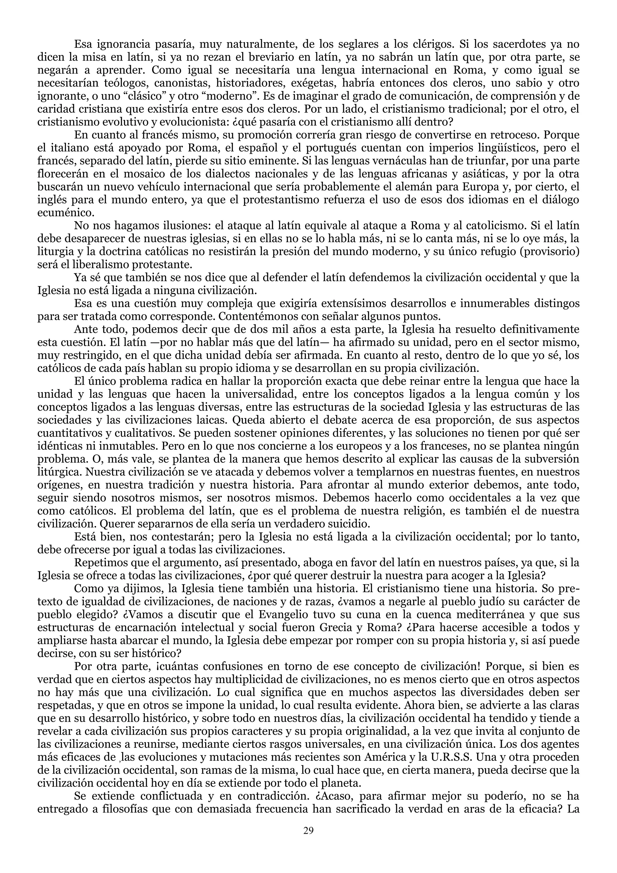 Esa ignorancia pasaría, muy naturalmente, de los seglares a los clérigos. Si los sacerdotes ya no
dicen la misa en latín, si ya no rezan el breviario en latín, ya no sabrán un latín que, por otra parte, se
negarán a aprender. Como igual se necesitaría una lengua internacional en Roma, y como igual se
necesitarían teólogos, canonistas, historiadores, exégetas, habría entonces dos cleros, uno sabio y otro
ignorante, o uno ―clásico‖ y otro ―moderno‖. Es de imaginar el grado de comunicación, de comprensión y de
caridad cristiana que existiría entre esos dos cleros. Por un lado, el cristianismo tradicional; por el otro, el
cristianismo evolutivo y evolucionista: ¿qué pasaría con el cristianismo allí dentro?
         En cuanto al francés mismo, su promoción correría gran riesgo de convertirse en retroceso. Porque
el italiano está apoyado por Roma, el español y el portugués cuentan con imperios lingüísticos, pero el
francés, separado del latín, pierde su sitio eminente. Si las lenguas vernáculas han de triunfar, por una parte
florecerán en el mosaico de los dialectos nacionales y de las lenguas africanas y asiáticas, y por la otra
buscarán un nuevo vehículo internacional que sería probablemente el alemán para Europa y, por cierto, el
inglés para el mundo entero, ya que el protestantismo refuerza el uso de esos dos idiomas en el diálogo
ecuménico.
         No nos hagamos ilusiones: el ataque al latín equivale al ataque a Roma y al catolicismo. Si el latín
debe desaparecer de nuestras iglesias, si en ellas no se lo habla más, ni se lo canta más, ni se lo oye más, la
liturgia y la doctrina católicas no resistirán la presión del mundo moderno, y su único refugio (provisorio)
será el liberalismo protestante.
         Ya sé que también se nos dice que al defender el latín defendemos la civilización occidental y que la
Iglesia no está ligada a ninguna civilización.
         Esa es una cuestión muy compleja que exigiría extensísimos desarrollos e innumerables distingos
para ser tratada como corresponde. Contentémonos con señalar algunos puntos.
         Ante todo, podemos decir que de dos mil años a esta parte, la Iglesia ha resuelto definitivamente
esta cuestión. El latín —por no hablar más que del latín— ha afirmado su unidad, pero en el sector mismo,
muy restringido, en el que dicha unidad debía ser afirmada. En cuanto al resto, dentro de lo que yo sé, los
católicos de cada país hablan su propio idioma y se desarrollan en su propia civilización.
         El único problema radica en hallar la proporción exacta que debe reinar entre la lengua que hace la
unidad y las lenguas que hacen la universalidad, entre los conceptos ligados a la lengua común y los
conceptos ligados a las lenguas diversas, entre las estructuras de la sociedad Iglesia y las estructuras de las
sociedades y las civilizaciones laicas. Queda abierto el debate acerca de esa proporción, de sus aspectos
cuantitativos y cualitativos. Se pueden sostener opiniones diferentes, y las soluciones no tienen por qué ser
idénticas ni inmutables. Pero en lo que nos concierne a los europeos y a los franceses, no se plantea ningún
problema. O, más vale, se plantea de la manera que hemos descrito al explicar las causas de la subversión
litúrgica. Nuestra civilización se ve atacada y debemos volver a templarnos en nuestras fuentes, en nuestros
orígenes, en nuestra tradición y nuestra historia. Para afrontar al mundo exterior debemos, ante todo,
seguir siendo nosotros mismos, ser nosotros mismos. Debemos hacerlo como occidentales a la vez que
como católicos. El problema del latín, que es el problema de nuestra religión, es también el de nuestra
civilización. Querer separarnos de ella sería un verdadero suicidio.
         Está bien, nos contestarán; pero la Iglesia no está ligada a la civilización occidental; por lo tanto,
debe ofrecerse por igual a todas las civilizaciones.
         Repetimos que el argumento, así presentado, aboga en favor del latín en nuestros países, ya que, si la
Iglesia se ofrece a todas las civilizaciones, ¿por qué querer destruir la nuestra para acoger a la Iglesia?
         Como ya dijimos, la Iglesia tiene también una historia. El cristianismo tiene una historia. So pre-
texto de igualdad de civilizaciones, de naciones y de razas, ¿vamos a negarle al pueblo judío su carácter de
pueblo elegido? ¿Vamos a discutir que el Evangelio tuvo su cuna en la cuenca mediterránea y que sus
estructuras de encarnación intelectual y social fueron Grecia y Roma? ¿Para hacerse accesible a todos y
ampliarse hasta abarcar el mundo, la Iglesia debe empezar por romper con su propia historia y, si así puede
decirse, con su ser histórico?
         Por otra parte, ¡cuántas confusiones en torno de ese concepto de civilización! Porque, si bien es
verdad que en ciertos aspectos hay multiplicidad de civilizaciones, no es menos cierto que en otros aspectos
no hay más que una civilización. Lo cual significa que en muchos aspectos las diversidades deben ser
respetadas, y que en otros se impone la unidad, lo cual resulta evidente. Ahora bien, se advierte a las claras
que en su desarrollo histórico, y sobre todo en nuestros días, la civilización occidental ha tendido y tiende a
revelar a cada civilización sus propios caracteres y su propia originalidad, a la vez que invita al conjunto de
las civilizaciones a reunirse, mediante ciertos rasgos universales, en una civilización única. Los dos agentes
más eficaces de ,las evoluciones y mutaciones más recientes son América y la U.R.S.S. Una y otra proceden
de la civilización occidental, son ramas de la misma, lo cual hace que, en cierta manera, pueda decirse que la
civilización occidental hoy en día se extiende por todo el planeta.
         Se extiende conflictuada y en contradicción. ¿Acaso, para afirmar mejor su poderío, no se ha
entregado a filosofías que con demasiada frecuencia han sacrificado la verdad en aras de la eficacia? La
                                                      29
 