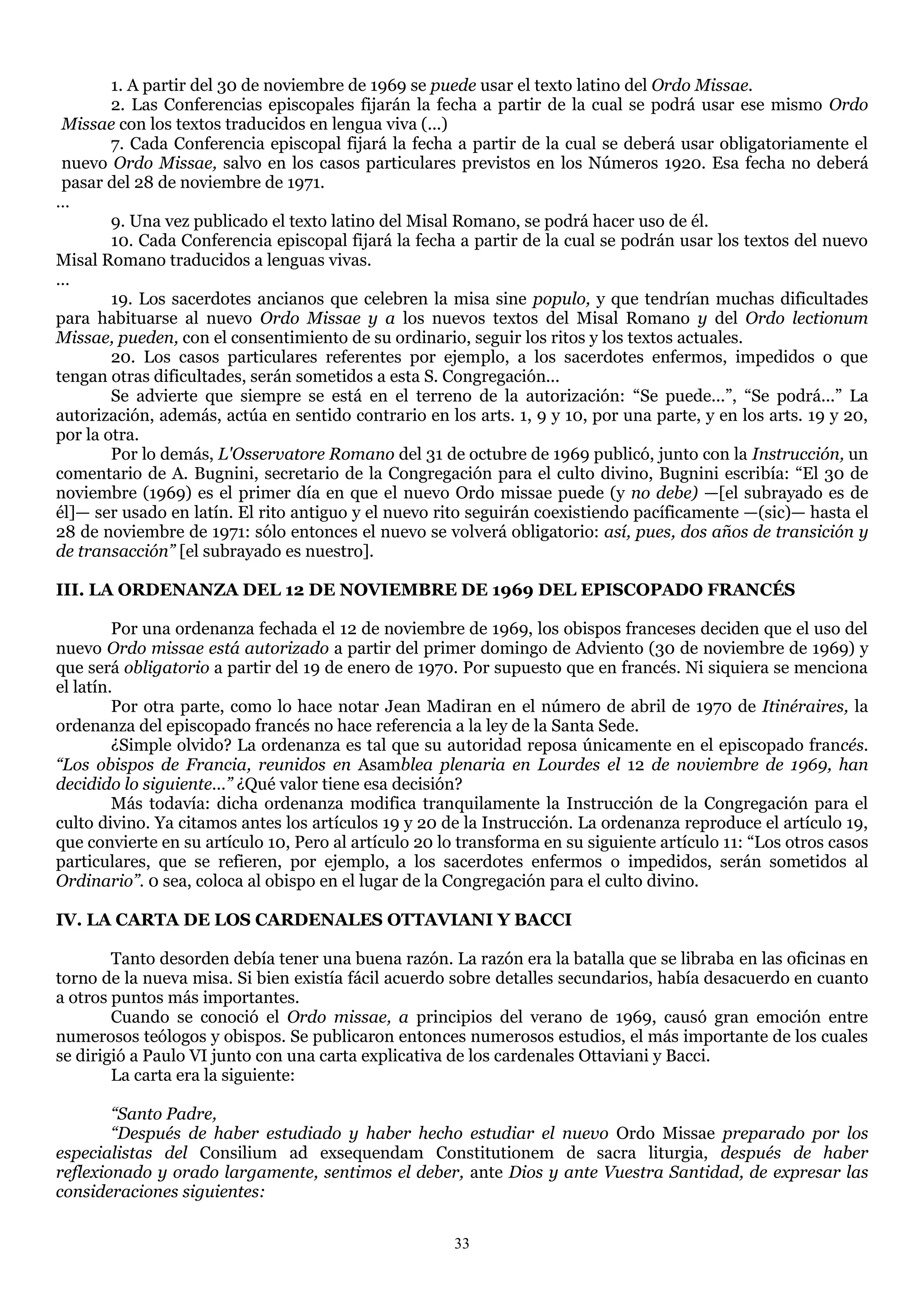 1. A partir del 30 de noviembre de 1969 se puede usar el texto latino del Ordo Missae.
        2. Las Conferencias episcopales fijarán la fecha a partir de la cual se podrá usar ese mismo Ordo
 Missae con los textos traducidos en lengua viva (...)
        7. Cada Conferencia episcopal fijará la fecha a partir de la cual se deberá usar obligatoriamente el
 nuevo Ordo Missae, salvo en los casos particulares previstos en los Números 1920. Esa fecha no deberá
 pasar del 28 de noviembre de 1971.
…
        9. Una vez publicado el texto latino del Misal Romano, se podrá hacer uso de él.
        10. Cada Conferencia episcopal fijará la fecha a partir de la cual se podrán usar los textos del nuevo
Misal Romano traducidos a lenguas vivas.
…
        19. Los sacerdotes ancianos que celebren la misa sine populo, y que tendrían muchas dificultades
para habituarse al nuevo Ordo Missae y a los nuevos textos del Misal Romano y del Ordo lectionum
Missae, pueden, con el consentimiento de su ordinario, seguir los ritos y los textos actuales.
        20. Los casos particulares referentes por ejemplo, a los sacerdotes enfermos, impedidos o que
tengan otras dificultades, serán sometidos a esta S. Congregación...
        Se advierte que siempre se está en el terreno de la autorización: ―Se puede...‖, ―Se podrá...‖ La
autorización, además, actúa en sentido contrario en los arts. 1, 9 y 10, por una parte, y en los arts. 19 y 20,
por la otra.
        Por lo demás, L'Osservatore Romano del 31 de octubre de 1969 publicó, junto con la Instrucción, un
comentario de A. Bugnini, secretario de la Congregación para el culto divino, Bugnini escribía: ―El 30 de
noviembre (1969) es el primer día en que el nuevo Ordo missae puede (y no debe) —[el subrayado es de
él]— ser usado en latín. El rito antiguo y el nuevo rito seguirán coexistiendo pacíficamente —(sic)— hasta el
28 de noviembre de 1971: sólo entonces el nuevo se volverá obligatorio: así, pues, dos años de transición y
de transacción” [el subrayado es nuestro].

III. LA ORDENANZA DEL 12 DE NOVIEMBRE DE 1969 DEL EPISCOPADO FRANCÉS

         Por una ordenanza fechada el 12 de noviembre de 1969, los obispos franceses deciden que el uso del
nuevo Ordo missae está autorizado a partir del primer domingo de Adviento (30 de noviembre de 1969) y
que será obligatorio a partir del 19 de enero de 1970. Por supuesto que en francés. Ni siquiera se menciona
el latín.
         Por otra parte, como lo hace notar Jean Madiran en el número de abril de 1970 de Itinéraires, la
ordenanza del episcopado francés no hace referencia a la ley de la Santa Sede.
         ¿Simple olvido? La ordenanza es tal que su autoridad reposa únicamente en el episcopado francés.
“Los obispos de Francia, reunidos en Asamblea plenaria en Lourdes el 12 de noviembre de 1969, han
decidido lo siguiente...” ¿Qué valor tiene esa decisión?
         Más todavía: dicha ordenanza modifica tranquilamente la Instrucción de la Congregación para el
culto divino. Ya citamos antes los artículos 19 y 20 de la Instrucción. La ordenanza reproduce el artículo 19,
que convierte en su artículo 10, Pero al artículo 20 lo transforma en su siguiente artículo 11: ―Los otros casos
particulares, que se refieren, por ejemplo, a los sacerdotes enfermos o impedidos, serán sometidos al
Ordinario”. 0 sea, coloca al obispo en el lugar de la Congregación para el culto divino.

IV. LA CARTA DE LOS CARDENALES OTTAVIANI Y BACCI

        Tanto desorden debía tener una buena razón. La razón era la batalla que se libraba en las oficinas en
torno de la nueva misa. Si bien existía fácil acuerdo sobre detalles secundarios, había desacuerdo en cuanto
a otros puntos más importantes.
        Cuando se conoció el Ordo missae, a principios del verano de 1969, causó gran emoción entre
numerosos teólogos y obispos. Se publicaron entonces numerosos estudios, el más importante de los cuales
se dirigió a Paulo VI junto con una carta explicativa de los cardenales Ottaviani y Bacci.
        La carta era la siguiente:

        “Santo Padre,
        “Después de haber estudiado y haber hecho estudiar el nuevo Ordo Missae preparado por los
especialistas del Consilium ad exsequendam Constitutionem de sacra liturgia, después de haber
reflexionado y orado largamente, sentimos el deber, ante Dios y ante Vuestra Santidad, de expresar las
consideraciones siguientes:

                                                      33
 
