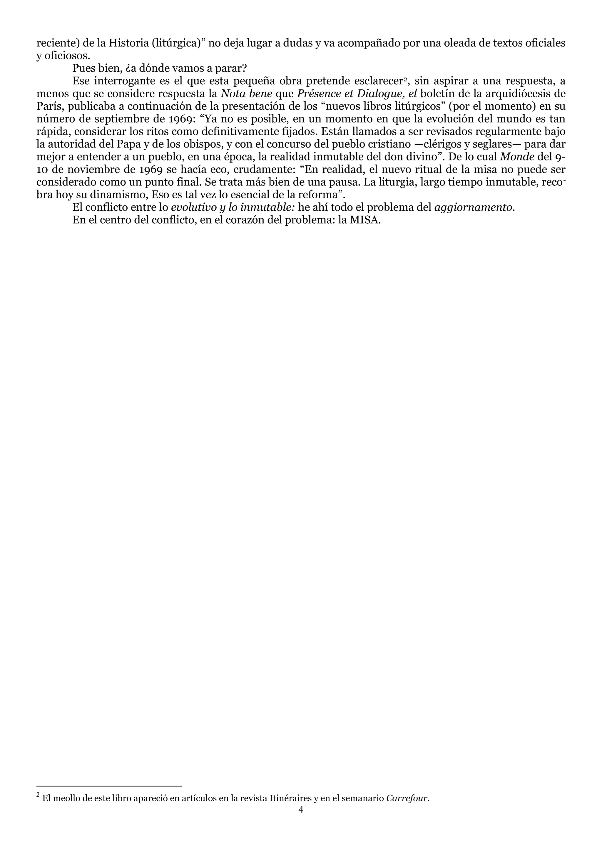 reciente) de la Historia (litúrgica)‖ no deja lugar a dudas y va acompañado por una oleada de textos oficiales
y oficiosos.
        Pues bien, ¿a dónde vamos a parar?
        Ese interrogante es el que esta pequeña obra pretende esclarecer2, sin aspirar a una respuesta, a
menos que se considere respuesta la Nota bene que Présence et Dialogue, el boletín de la arquidiócesis de
París, publicaba a continuación de la presentación de los ―nuevos libros litúrgicos‖ (por el momento) en su
número de septiembre de 1969: ―Ya no es posible, en un momento en que la evolución del mundo es tan
rápida, considerar los ritos como definitivamente fijados. Están llamados a ser revisados regularmente bajo
la autoridad del Papa y de los obispos, y con el concurso del pueblo cristiano —clérigos y seglares— para dar
mejor a entender a un pueblo, en una época, la realidad inmutable del don divino‖. De lo cual Monde del 9-
10 de noviembre de 1969 se hacía eco, crudamente: ―En realidad, el nuevo ritual de la misa no puede ser
considerado como un punto final. Se trata más bien de una pausa. La liturgia, largo tiempo inmutable, reco -
bra hoy su dinamismo, Eso es tal vez lo esencial de la reforma‖.
        El conflicto entre lo evolutivo y lo inmutable: he ahí todo el problema del aggiornamento.
        En el centro del conflicto, en el corazón del problema: la MISA.




2
    El meollo de este libro apareció en artículos en la revista Itinéraires y en el semanario Carrefour.
                                                                      4
 