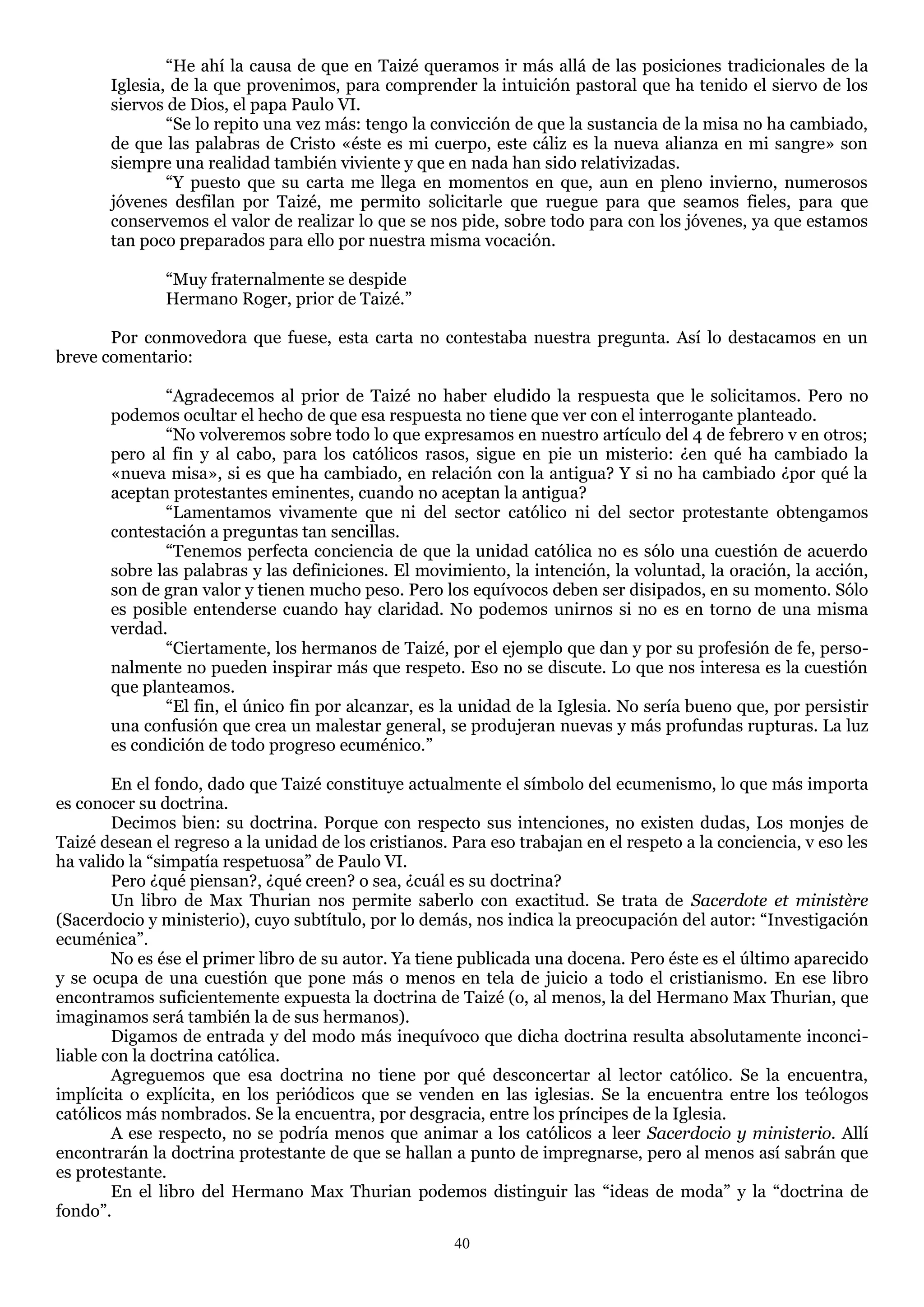 ―He ahí la causa de que en Taizé queramos ir más allá de las posiciones tradicionales de la
       Iglesia, de la que provenimos, para comprender la intuición pastoral que ha tenido el siervo de los
       siervos de Dios, el papa Paulo VI.
               ―Se lo repito una vez más: tengo la convicción de que la sustancia de la misa no ha cambiado,
       de que las palabras de Cristo «éste es mi cuerpo, este cáliz es la nueva alianza en mi sangre» son
       siempre una realidad también viviente y que en nada han sido relativizadas.
               ―Y puesto que su carta me llega en momentos en que, aun en pleno invierno, numerosos
       jóvenes desfilan por Taizé, me permito solicitarle que ruegue para que seamos fieles, para que
       conservemos el valor de realizar lo que se nos pide, sobre todo para con los jóvenes, ya que estamos
       tan poco preparados para ello por nuestra misma vocación.

               ―Muy fraternalmente se despide
               Hermano Roger, prior de Taizé.‖

       Por conmovedora que fuese, esta carta no contestaba nuestra pregunta. Así lo destacamos en un
breve comentario:

              ―Agradecemos al prior de Taizé no haber eludido la respuesta que le solicitamos. Pero no
       podemos ocultar el hecho de que esa respuesta no tiene que ver con el interrogante planteado.
              ―No volveremos sobre todo lo que expresamos en nuestro artículo del 4 de febrero v en otros;
       pero al fin y al cabo, para los católicos rasos, sigue en pie un misterio: ¿en qué ha cambiado la
       «nueva misa», si es que ha cambiado, en relación con la antigua? Y si no ha cambiado ¿por qué la
       aceptan protestantes eminentes, cuando no aceptan la antigua?
              ―Lamentamos vivamente que ni del sector católico ni del sector protestante obtengamos
       contestación a preguntas tan sencillas.
              ―Tenemos perfecta conciencia de que la unidad católica no es sólo una cuestión de acuerdo
       sobre las palabras y las definiciones. El movimiento, la intención, la voluntad, la oración, la acción,
       son de gran valor y tienen mucho peso. Pero los equívocos deben ser disipados, en su momento. Sólo
       es posible entenderse cuando hay claridad. No podemos unirnos si no es en torno de una misma
       verdad.
              ―Ciertamente, los hermanos de Taizé, por el ejemplo que dan y por su profesión de fe, perso-
       nalmente no pueden inspirar más que respeto. Eso no se discute. Lo que nos interesa es la cuestión
       que planteamos.
              ―El fin, el único fin por alcanzar, es la unidad de la Iglesia. No sería bueno que, por persistir
       una confusión que crea un malestar general, se produjeran nuevas y más profundas rupturas. La luz
       es condición de todo progreso ecuménico.‖

        En el fondo, dado que Taizé constituye actualmente el símbolo del ecumenismo, lo que más importa
es conocer su doctrina.
        Decimos bien: su doctrina. Porque con respecto sus intenciones, no existen dudas, Los monjes de
Taizé desean el regreso a la unidad de los cristianos. Para eso trabajan en el respeto a la conciencia, v eso les
ha valido la ―simpatía respetuosa‖ de Paulo VI.
        Pero ¿qué piensan?, ¿qué creen? o sea, ¿cuál es su doctrina?
        Un libro de Max Thurian nos permite saberlo con exactitud. Se trata de Sacerdote et ministère
(Sacerdocio y ministerio), cuyo subtítulo, por lo demás, nos indica la preocupación del autor: ―Investigación
ecuménica‖.
        No es ése el primer libro de su autor. Ya tiene publicada una docena. Pero éste es el último aparecido
y se ocupa de una cuestión que pone más o menos en tela de juicio a todo el cristianismo. En ese libro
encontramos suficientemente expuesta la doctrina de Taizé (o, al menos, la del Hermano Max Thurian, que
imaginamos será también la de sus hermanos).
        Digamos de entrada y del modo más inequívoco que dicha doctrina resulta absolutamente inconci-
liable con la doctrina católica.
        Agreguemos que esa doctrina no tiene por qué desconcertar al lector católico. Se la encuentra,
implícita o explícita, en los periódicos que se venden en las iglesias. Se la encuentra entre los teólogos
católicos más nombrados. Se la encuentra, por desgracia, entre los príncipes de la Iglesia.
        A ese respecto, no se podría menos que animar a los católicos a leer Sacerdocio y ministerio. Allí
encontrarán la doctrina protestante de que se hallan a punto de impregnarse, pero al menos así sabrán que
es protestante.
        En el libro del Hermano Max Thurian podemos distinguir las ―ideas de moda‖ y la ―doctrina de
fondo‖.
                                                       40
 