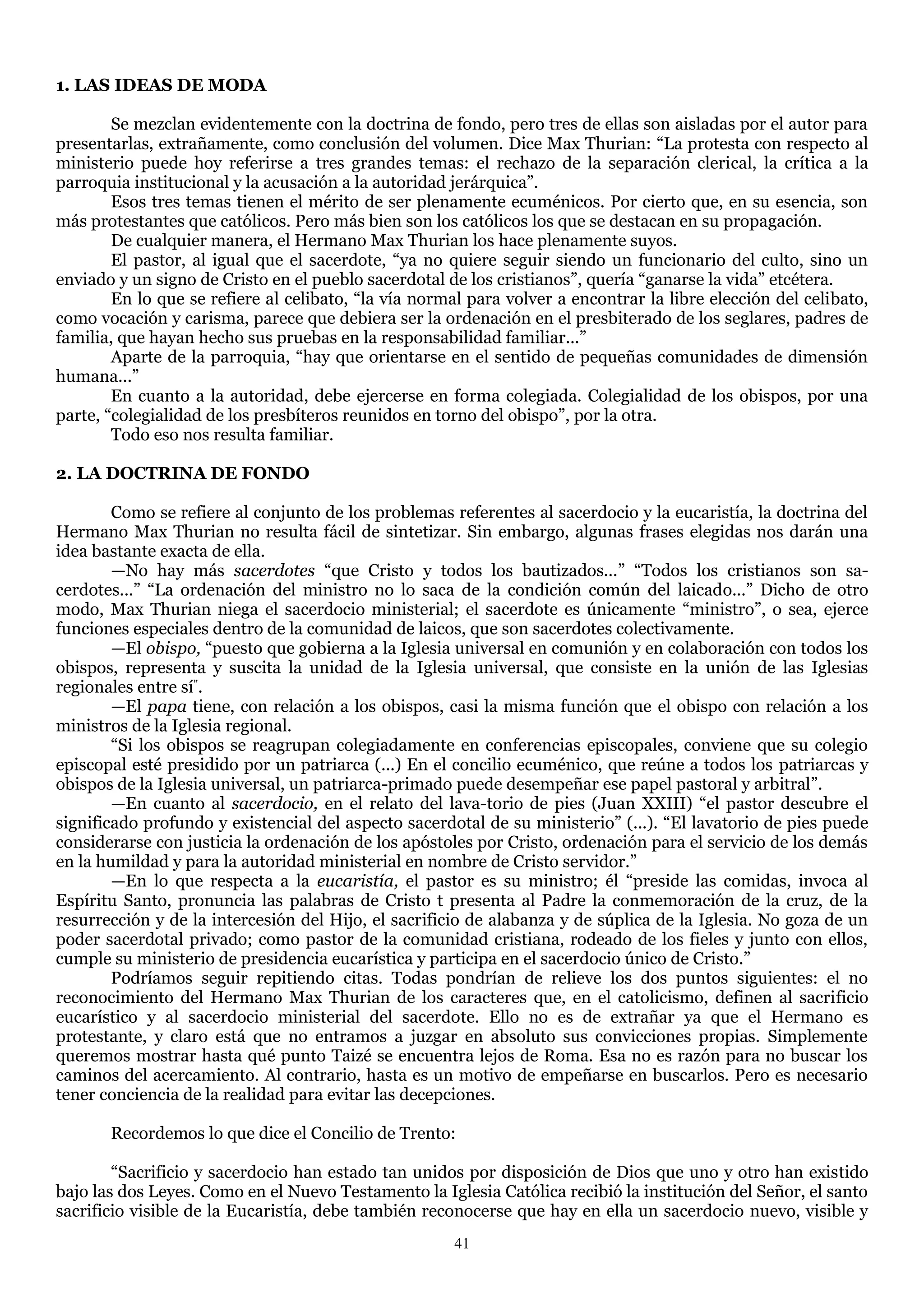 1. LAS IDEAS DE MODA

        Se mezclan evidentemente con la doctrina de fondo, pero tres de ellas son aisladas por el autor para
presentarlas, extrañamente, como conclusión del volumen. Dice Max Thurian: ―La protesta con respecto al
ministerio puede hoy referirse a tres grandes temas: el rechazo de la separación clerical, la crítica a la
parroquia institucional y la acusación a la autoridad jerárquica‖.
        Esos tres temas tienen el mérito de ser plenamente ecuménicos. Por cierto que, en su esencia, son
más protestantes que católicos. Pero más bien son los católicos los que se destacan en su propagación.
        De cualquier manera, el Hermano Max Thurian los hace plenamente suyos.
        El pastor, al igual que el sacerdote, ―ya no quiere seguir siendo un funcionario del culto, sino un
enviado y un signo de Cristo en el pueblo sacerdotal de los cristianos‖, quería ―ganarse la vida‖ etcétera.
        En lo que se refiere al celibato, ―la vía normal para volver a encontrar la libre elección del celibato,
como vocación y carisma, parece que debiera ser la ordenación en el presbiterado de los seglares, padres de
familia, que hayan hecho sus pruebas en la responsabilidad familiar...‖
        Aparte de la parroquia, ―hay que orientarse en el sentido de pequeñas comunidades de dimensión
humana...‖
        En cuanto a la autoridad, debe ejercerse en forma colegiada. Colegialidad de los obispos, por una
parte, ―colegialidad de los presbíteros reunidos en torno del obispo‖, por la otra.
        Todo eso nos resulta familiar.

2. LA DOCTRINA DE FONDO

        Como se refiere al conjunto de los problemas referentes al sacerdocio y la eucaristía, la doctrina del
Hermano Max Thurian no resulta fácil de sintetizar. Sin embargo, algunas frases elegidas nos darán una
idea bastante exacta de ella.
        —No hay más sacerdotes ―que Cristo y todos los bautizados...‖ ―Todos los cristianos son sa-
cerdotes...‖ ―La ordenación del ministro no lo saca de la condición común del laicado...‖ Dicho de otro
modo, Max Thurian niega el sacerdocio ministerial; el sacerdote es únicamente ―ministro‖, o sea, ejerce
funciones especiales dentro de la comunidad de laicos, que son sacerdotes colectivamente.
        —El obispo, ―puesto que gobierna a la Iglesia universal en comunión y en colaboración con todos los
obispos, representa y suscita la unidad de la Iglesia universal, que consiste en la unión de las Iglesias
regionales entre sí".
        —El papa tiene, con relación a los obispos, casi la misma función que el obispo con relación a los
ministros de la Iglesia regional.
        ―Si los obispos se reagrupan colegiadamente en conferencias episcopales, conviene que su colegio
episcopal esté presidido por un patriarca (...) En el concilio ecuménico, que reúne a todos los patriarcas y
obispos de la Iglesia universal, un patriarca-primado puede desempeñar ese papel pastoral y arbitral‖.
        —En cuanto al sacerdocio, en el relato del lava-torio de pies (Juan XXIII) ―el pastor descubre el
significado profundo y existencial del aspecto sacerdotal de su ministerio‖ (...). ―El lavatorio de pies puede
considerarse con justicia la ordenación de los apóstoles por Cristo, ordenación para el servicio de los demás
en la humildad y para la autoridad ministerial en nombre de Cristo servidor.‖
        —En lo que respecta a la eucaristía, el pastor es su ministro; él ―preside las comidas, invoca al
Espíritu Santo, pronuncia las palabras de Cristo t presenta al Padre la conmemoración de la cruz, de la
resurrección y de la intercesión del Hijo, el sacrificio de alabanza y de súplica de la Iglesia. No goza de un
poder sacerdotal privado; como pastor de la comunidad cristiana, rodeado de los fieles y junto con ellos,
cumple su ministerio de presidencia eucarística y participa en el sacerdocio único de Cristo.‖
        Podríamos seguir repitiendo citas. Todas pondrían de relieve los dos puntos siguientes: el no
reconocimiento del Hermano Max Thurian de los caracteres que, en el catolicismo, definen al sacrificio
eucarístico y al sacerdocio ministerial del sacerdote. Ello no es de extrañar ya que el Hermano es
protestante, y claro está que no entramos a juzgar en absoluto sus convicciones propias. Simplemente
queremos mostrar hasta qué punto Taizé se encuentra lejos de Roma. Esa no es razón para no buscar los
caminos del acercamiento. Al contrario, hasta es un motivo de empeñarse en buscarlos. Pero es necesario
tener conciencia de la realidad para evitar las decepciones.

       Recordemos lo que dice el Concilio de Trento:

        ―Sacrificio y sacerdocio han estado tan unidos por disposición de Dios que uno y otro han existido
bajo las dos Leyes. Como en el Nuevo Testamento la Iglesia Católica recibió la institución del Señor, el santo
sacrificio visible de la Eucaristía, debe también reconocerse que hay en ella un sacerdocio nuevo, visible y
                                                      41
 