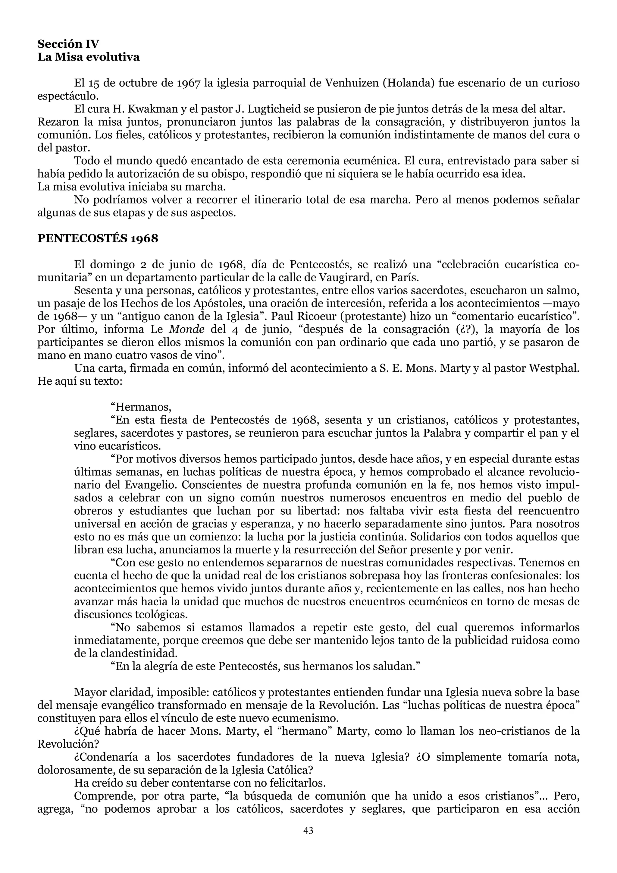 Sección IV
La Misa evolutiva

       El 15 de octubre de 1967 la iglesia parroquial de Venhuizen (Holanda) fue escenario de un curioso
espectáculo.
       El cura H. Kwakman y el pastor J. Lugticheid se pusieron de pie juntos detrás de la mesa del altar.
Rezaron la misa juntos, pronunciaron juntos las palabras de la consagración, y distribuyeron juntos la
comunión. Los fieles, católicos y protestantes, recibieron la comunión indistintamente de manos del cura o
del pastor.
       Todo el mundo quedó encantado de esta ceremonia ecuménica. El cura, entrevistado para saber si
había pedido la autorización de su obispo, respondió que ni siquiera se le había ocurrido esa idea.
La misa evolutiva iniciaba su marcha.
       No podríamos volver a recorrer el itinerario total de esa marcha. Pero al menos podemos señalar
algunas de sus etapas y de sus aspectos.

PENTECOSTÉS 1968

        El domingo 2 de junio de 1968, día de Pentecostés, se realizó una ―celebración eucarística co-
munitaria‖ en un departamento particular de la calle de Vaugirard, en París.
        Sesenta y una personas, católicos y protestantes, entre ellos varios sacerdotes, escucharon un salmo,
un pasaje de los Hechos de los Apóstoles, una oración de intercesión, referida a los acontecimientos —mayo
de 1968— y un ―antiguo canon de la Iglesia‖. Paul Ricoeur (protestante) hizo un ―comentario eucarístico‖.
Por último, informa Le Monde del 4 de junio, ―después de la consagración (¿?), la mayoría de los
participantes se dieron ellos mismos la comunión con pan ordinario que cada uno partió, y se pasaron de
mano en mano cuatro vasos de vino‖.
        Una carta, firmada en común, informó del acontecimiento a S. E. Mons. Marty y al pastor Westphal.
He aquí su texto:

               ―Hermanos,
               ―En esta fiesta de Pentecostés de 1968, sesenta y un cristianos, católicos y protestantes,
       seglares, sacerdotes y pastores, se reunieron para escuchar juntos la Palabra y compartir el pan y el
       vino eucarísticos.
               ―Por motivos diversos hemos participado juntos, desde hace años, y en especial durante estas
       últimas semanas, en luchas políticas de nuestra época, y hemos comprobado el alcance revolucio-
       nario del Evangelio. Conscientes de nuestra profunda comunión en la fe, nos hemos visto impul-
       sados a celebrar con un signo común nuestros numerosos encuentros en medio del pueblo de
       obreros y estudiantes que luchan por su libertad: nos faltaba vivir esta fiesta del reencuentro
       universal en acción de gracias y esperanza, y no hacerlo separadamente sino juntos. Para nosotros
       esto no es más que un comienzo: la lucha por la justicia continúa. Solidarios con todos aquellos que
       libran esa lucha, anunciamos la muerte y la resurrección del Señor presente y por venir.
               ―Con ese gesto no entendemos separarnos de nuestras comunidades respectivas. Tenemos en
       cuenta el hecho de que la unidad real de los cristianos sobrepasa hoy las fronteras confesionales: los
       acontecimientos que hemos vivido juntos durante años y, recientemente en las calles, nos han hecho
       avanzar más hacia la unidad que muchos de nuestros encuentros ecuménicos en torno de mesas de
       discusiones teológicas.
               ―No sabemos si estamos llamados a repetir este gesto, del cual queremos informarlos
       inmediatamente, porque creemos que debe ser mantenido lejos tanto de la publicidad ruidosa como
       de la clandestinidad.
               ―En la alegría de este Pentecostés, sus hermanos los saludan.‖

       Mayor claridad, imposible: católicos y protestantes entienden fundar una Iglesia nueva sobre la base
del mensaje evangélico transformado en mensaje de la Revolución. Las ―luchas políticas de nuestra época‖
constituyen para ellos el vínculo de este nuevo ecumenismo.
       ¿Qué habría de hacer Mons. Marty, el ―hermano‖ Marty, como lo llaman los neo-cristianos de la
Revolución?
       ¿Condenaría a los sacerdotes fundadores de la nueva Iglesia? ¿O simplemente tomaría nota,
dolorosamente, de su separación de la Iglesia Católica?
       Ha creído su deber contentarse con no felicitarlos.
       Comprende, por otra parte, ―la búsqueda de comunión que ha unido a esos cristianos‖... Pero,
agrega, ―no podemos aprobar a los católicos, sacerdotes y seglares, que participaron en esa acción
                                                     43
 