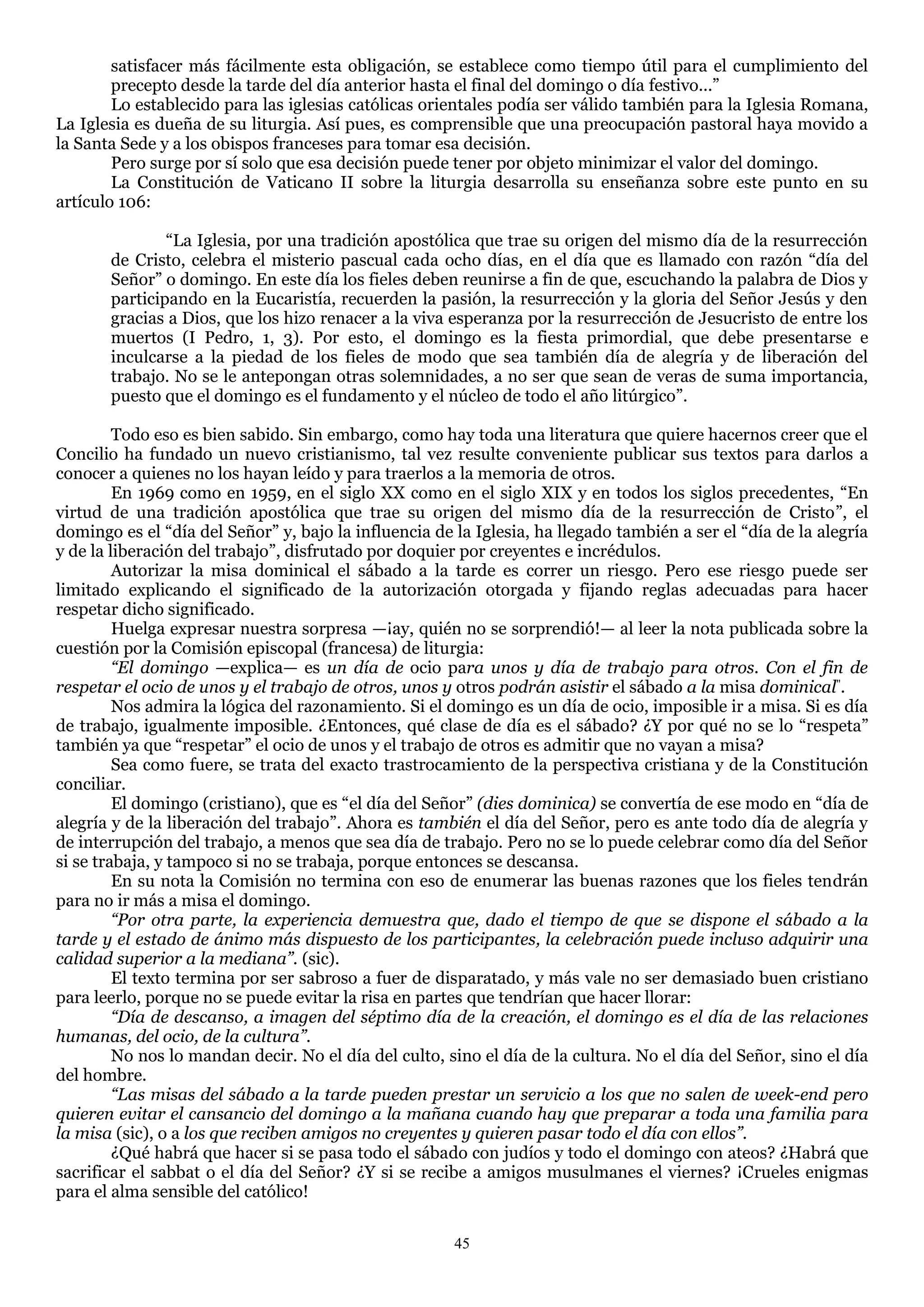 satisfacer más fácilmente esta obligación, se establece como tiempo útil para el cumplimiento del
        precepto desde la tarde del día anterior hasta el final del domingo o día festivo...‖
        Lo establecido para las iglesias católicas orientales podía ser válido también para la Iglesia Romana,
La Iglesia es dueña de su liturgia. Así pues, es comprensible que una preocupación pastoral haya movido a
la Santa Sede y a los obispos franceses para tomar esa decisión.
        Pero surge por sí solo que esa decisión puede tener por objeto minimizar el valor del domingo.
        La Constitución de Vaticano II sobre la liturgia desarrolla su enseñanza sobre este punto en su
artículo 106:

               ―La Iglesia, por una tradición apostólica que trae su origen del mismo día de la resurrección
       de Cristo, celebra el misterio pascual cada ocho días, en el día que es llamado con razón ―día del
       Señor‖ o domingo. En este día los fieles deben reunirse a fin de que, escuchando la palabra de Dios y
       participando en la Eucaristía, recuerden la pasión, la resurrección y la gloria del Señor Jesús y den
       gracias a Dios, que los hizo renacer a la viva esperanza por la resurrección de Jesucristo de entre los
       muertos (I Pedro, 1, 3). Por esto, el domingo es la fiesta primordial, que debe presentarse e
       inculcarse a la piedad de los fieles de modo que sea también día de alegría y de liberación del
       trabajo. No se le antepongan otras solemnidades, a no ser que sean de veras de suma importancia,
       puesto que el domingo es el fundamento y el núcleo de todo el año litúrgico‖.

         Todo eso es bien sabido. Sin embargo, como hay toda una literatura que quiere hacernos creer que el
Concilio ha fundado un nuevo cristianismo, tal vez resulte conveniente publicar sus textos para darlos a
conocer a quienes no los hayan leído y para traerlos a la memoria de otros.
         En 1969 como en 1959, en el siglo XX como en el siglo XIX y en todos los siglos precedentes, ―En
virtud de una tradición apostólica que trae su origen del mismo día de la resurrección de Cristo‖, el
domingo es el ―día del Señor‖ y, bajo la influencia de la Iglesia, ha llegado también a ser el ―día de la alegría
y de la liberación del trabajo‖, disfrutado por doquier por creyentes e incrédulos.
         Autorizar la misa dominical el sábado a la tarde es correr un riesgo. Pero ese riesgo puede ser
limitado explicando el significado de la autorización otorgada y fijando reglas adecuadas para hacer
respetar dicho significado.
         Huelga expresar nuestra sorpresa —¡ay, quién no se sorprendió!— al leer la nota publicada sobre la
cuestión por la Comisión episcopal (francesa) de liturgia:
         “El domingo —explica— es un día de ocio para unos y día de trabajo para otros. Con el fin de
respetar el ocio de unos y el trabajo de otros, unos y otros podrán asistir el sábado a la misa dominical".
         Nos admira la lógica del razonamiento. Si el domingo es un día de ocio, imposible ir a misa. Si es día
de trabajo, igualmente imposible. ¿Entonces, qué clase de día es el sábado? ¿Y por qué no se lo ―respeta‖
también ya que ―respetar‖ el ocio de unos y el trabajo de otros es admitir que no vayan a misa?
         Sea como fuere, se trata del exacto trastrocamiento de la perspectiva cristiana y de la Constitución
conciliar.
         El domingo (cristiano), que es ―el día del Señor‖ (dies dominica) se convertía de ese modo en ―día de
alegría y de la liberación del trabajo‖. Ahora es también el día del Señor, pero es ante todo día de alegría y
de interrupción del trabajo, a menos que sea día de trabajo. Pero no se lo puede celebrar como día del Señor
si se trabaja, y tampoco si no se trabaja, porque entonces se descansa.
         En su nota la Comisión no termina con eso de enumerar las buenas razones que los fieles tendrán
para no ir más a misa el domingo.
         “Por otra parte, la experiencia demuestra que, dado el tiempo de que se dispone el sábado a la
tarde y el estado de ánimo más dispuesto de los participantes, la celebración puede incluso adquirir una
calidad superior a la mediana”. (sic).
         El texto termina por ser sabroso a fuer de disparatado, y más vale no ser demasiado buen cristiano
para leerlo, porque no se puede evitar la risa en partes que tendrían que hacer llorar:
         “Día de descanso, a imagen del séptimo día de la creación, el domingo es el día de las relaciones
humanas, del ocio, de la cultura”.
         No nos lo mandan decir. No el día del culto, sino el día de la cultura. No el día del Señor, sino el día
del hombre.
         “Las misas del sábado a la tarde pueden prestar un servicio a los que no salen de week-end pero
quieren evitar el cansancio del domingo a la mañana cuando hay que preparar a toda una familia para
la misa (sic), o a los que reciben amigos no creyentes y quieren pasar todo el día con ellos”.
         ¿Qué habrá que hacer si se pasa todo el sábado con judíos y todo el domingo con ateos? ¿Habrá que
sacrificar el sabbat o el día del Señor? ¿Y si se recibe a amigos musulmanes el viernes? ¡Crueles enigmas
para el alma sensible del católico!

                                                       45
 