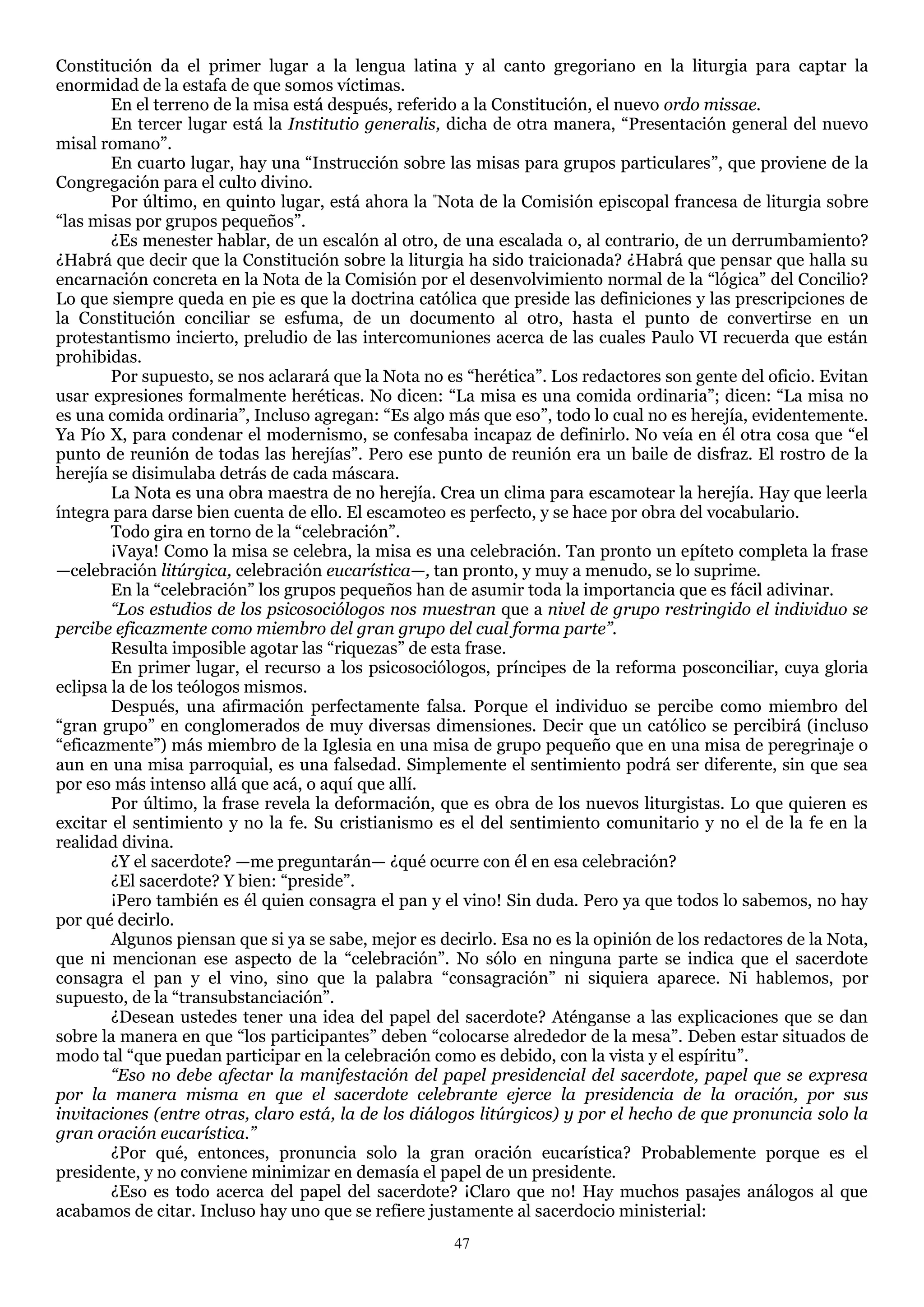 Constitución da el primer lugar a la lengua latina y al canto gregoriano en la liturgia para captar la
enormidad de la estafa de que somos víctimas.
        En el terreno de la misa está después, referido a la Constitución, el nuevo ordo missae.
        En tercer lugar está la Institutio generalis, dicha de otra manera, ―Presentación general del nuevo
misal romano‖.
        En cuarto lugar, hay una ―Instrucción sobre las misas para grupos particulares‖, que proviene de la
Congregación para el culto divino.
        Por último, en quinto lugar, está ahora la "Nota de la Comisión episcopal francesa de liturgia sobre
―las misas por grupos pequeños‖.
        ¿Es menester hablar, de un escalón al otro, de una escalada o, al contrario, de un derrumbamiento?
¿Habrá que decir que la Constitución sobre la liturgia ha sido traicionada? ¿Habrá que pensar que halla su
encarnación concreta en la Nota de la Comisión por el desenvolvimiento normal de la ―lógica‖ del Concilio?
Lo que siempre queda en pie es que la doctrina católica que preside las definiciones y las prescripciones de
la Constitución conciliar se esfuma, de un documento al otro, hasta el punto de convertirse en un
protestantismo incierto, preludio de las intercomuniones acerca de las cuales Paulo VI recuerda que están
prohibidas.
        Por supuesto, se nos aclarará que la Nota no es ―herética‖. Los redactores son gente del oficio. Evitan
usar expresiones formalmente heréticas. No dicen: ―La misa es una comida ordinaria‖; dicen: ―La misa no
es una comida ordinaria‖, Incluso agregan: ―Es algo más que eso‖, todo lo cual no es herejía, evidentemente.
Ya Pío X, para condenar el modernismo, se confesaba incapaz de definirlo. No veía en él otra cosa que ―el
punto de reunión de todas las herejías‖. Pero ese punto de reunión era un baile de disfraz. El rostro de la
herejía se disimulaba detrás de cada máscara.
        La Nota es una obra maestra de no herejía. Crea un clima para escamotear la herejía. Hay que leerla
íntegra para darse bien cuenta de ello. El escamoteo es perfecto, y se hace por obra del vocabulario.
        Todo gira en torno de la ―celebración‖.
        ¡Vaya! Como la misa se celebra, la misa es una celebración. Tan pronto un epíteto completa la frase
—celebración litúrgica, celebración eucarística—, tan pronto, y muy a menudo, se lo suprime.
        En la ―celebración‖ los grupos pequeños han de asumir toda la importancia que es fácil adivinar.
        “Los estudios de los psicosociólogos nos muestran que a nivel de grupo restringido el individuo se
percibe eficazmente como miembro del gran grupo del cual forma parte”.
        Resulta imposible agotar las ―riquezas‖ de esta frase.
        En primer lugar, el recurso a los psicosociólogos, príncipes de la reforma posconciliar, cuya gloria
eclipsa la de los teólogos mismos.
        Después, una afirmación perfectamente falsa. Porque el individuo se percibe como miembro del
―gran grupo‖ en conglomerados de muy diversas dimensiones. Decir que un católico se percibirá (incluso
―eficazmente‖) más miembro de la Iglesia en una misa de grupo pequeño que en una misa de peregrinaje o
aun en una misa parroquial, es una falsedad. Simplemente el sentimiento podrá ser diferente, sin que sea
por eso más intenso allá que acá, o aquí que allí.
        Por último, la frase revela la deformación, que es obra de los nuevos liturgistas. Lo que quieren es
excitar el sentimiento y no la fe. Su cristianismo es el del sentimiento comunitario y no el de la fe en la
realidad divina.
        ¿Y el sacerdote? —me preguntarán— ¿qué ocurre con él en esa celebración?
        ¿El sacerdote? Y bien: ―preside‖.
        ¡Pero también es él quien consagra el pan y el vino! Sin duda. Pero ya que todos lo sabemos, no hay
por qué decirlo.
        Algunos piensan que si ya se sabe, mejor es decirlo. Esa no es la opinión de los redactores de la Nota,
que ni mencionan ese aspecto de la ―celebración‖. No sólo en ninguna parte se indica que el sacerdote
consagra el pan y el vino, sino que la palabra ―consagración‖ ni siquiera aparece. Ni hablemos, por
supuesto, de la ―transubstanciación‖.
        ¿Desean ustedes tener una idea del papel del sacerdote? Aténganse a las explicaciones que se dan
sobre la manera en que ―los participantes‖ deben ―colocarse alrededor de la mesa‖. Deben estar situados de
modo tal ―que puedan participar en la celebración como es debido, con la vista y el espíritu‖.
        “Eso no debe afectar la manifestación del papel presidencial del sacerdote, papel que se expresa
por la manera misma en que el sacerdote celebrante ejerce la presidencia de la oración, por sus
invitaciones (entre otras, claro está, la de los diálogos litúrgicos) y por el hecho de que pronuncia solo la
gran oración eucarística.”
        ¿Por qué, entonces, pronuncia solo la gran oración eucarística? Probablemente porque es el
presidente, y no conviene minimizar en demasía el papel de un presidente.
        ¿Eso es todo acerca del papel del sacerdote? ¡Claro que no! Hay muchos pasajes análogos al que
acabamos de citar. Incluso hay uno que se refiere justamente al sacerdocio ministerial:
                                                      47
 