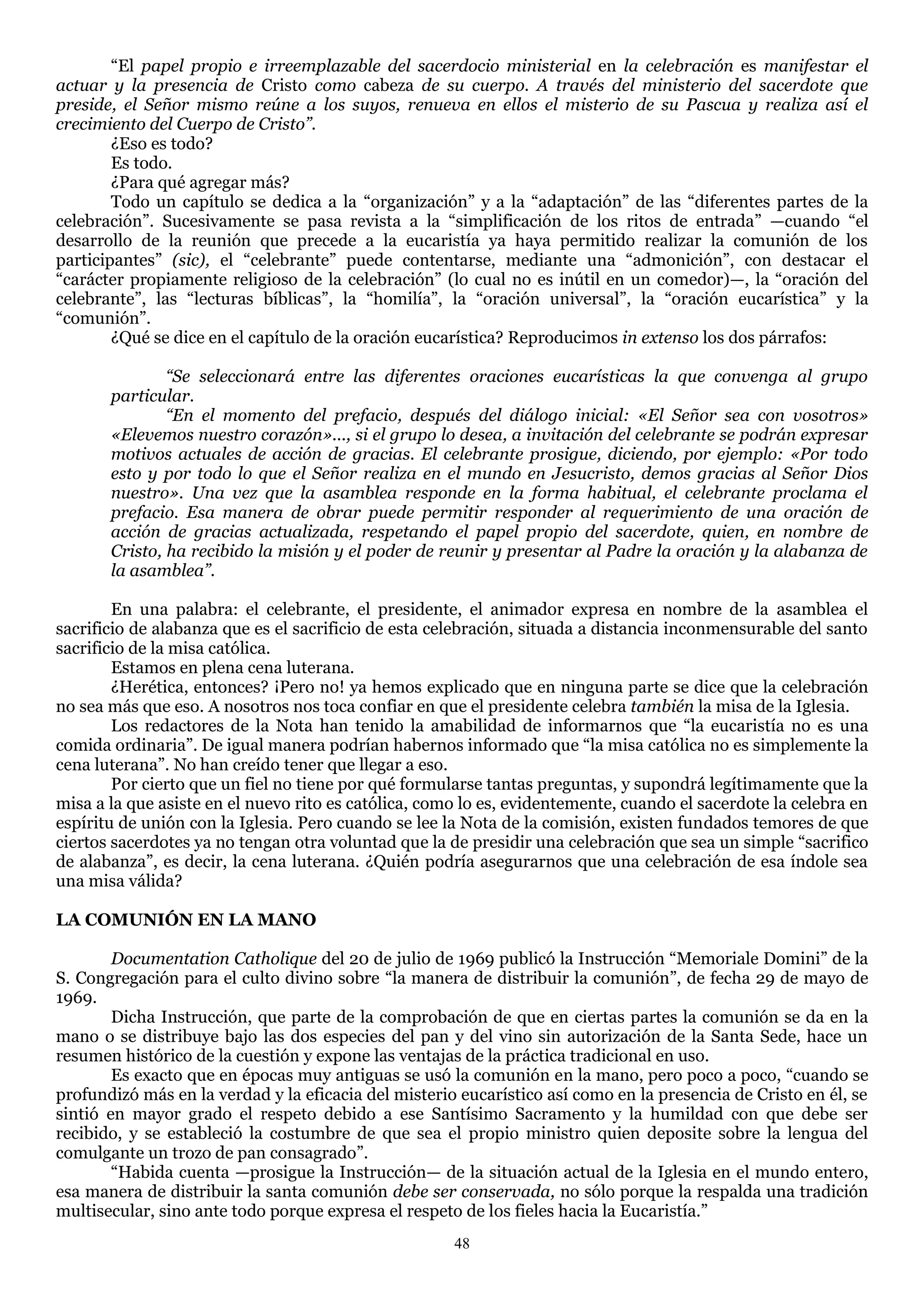 ―El papel propio e irreemplazable del sacerdocio ministerial en la celebración es manifestar el
actuar y la presencia de Cristo como cabeza de su cuerpo. A través del ministerio del sacerdote que
preside, el Señor mismo reúne a los suyos, renueva en ellos el misterio de su Pascua y realiza así el
crecimiento del Cuerpo de Cristo”.
        ¿Eso es todo?
        Es todo.
        ¿Para qué agregar más?
        Todo un capítulo se dedica a la ―organización‖ y a la ―adaptación‖ de las ―diferentes partes de la
celebración‖. Sucesivamente se pasa revista a la ―simplificación de los ritos de entrada‖ —cuando ―el
desarrollo de la reunión que precede a la eucaristía ya haya permitido realizar la comunión de los
participantes‖ (sic), el ―celebrante‖ puede contentarse, mediante una ―admonición‖, con destacar el
―carácter propiamente religioso de la celebración‖ (lo cual no es inútil en un comedor)—, la ―oración del
celebrante‖, las ―lecturas bíblicas‖, la ―homilía‖, la ―oración universal‖, la ―oración eucarística‖ y la
―comunión‖.
        ¿Qué se dice en el capítulo de la oración eucarística? Reproducimos in extenso los dos párrafos:

               “Se seleccionará entre las diferentes oraciones eucarísticas la que convenga al grupo
       particular.
               “En el momento del prefacio, después del diálogo inicial: «El Señor sea con vosotros»
       «Elevemos nuestro corazón»..., si el grupo lo desea, a invitación del celebrante se podrán expresar
       motivos actuales de acción de gracias. El celebrante prosigue, diciendo, por ejemplo: «Por todo
       esto y por todo lo que el Señor realiza en el mundo en Jesucristo, demos gracias al Señor Dios
       nuestro». Una vez que la asamblea responde en la forma habitual, el celebrante proclama el
       prefacio. Esa manera de obrar puede permitir responder al requerimiento de una oración de
       acción de gracias actualizada, respetando el papel propio del sacerdote, quien, en nombre de
       Cristo, ha recibido la misión y el poder de reunir y presentar al Padre la oración y la alabanza de
       la asamblea”.

        En una palabra: el celebrante, el presidente, el animador expresa en nombre de la asamblea el
sacrificio de alabanza que es el sacrificio de esta celebración, situada a distancia inconmensurable del santo
sacrificio de la misa católica.
        Estamos en plena cena luterana.
        ¿Herética, entonces? ¡Pero no! ya hemos explicado que en ninguna parte se dice que la celebración
no sea más que eso. A nosotros nos toca confiar en que el presidente celebra también la misa de la Iglesia.
        Los redactores de la Nota han tenido la amabilidad de informarnos que ―la eucaristía no es una
comida ordinaria‖. De igual manera podrían habernos informado que ―la misa católica no es simplemente la
cena luterana‖. No han creído tener que llegar a eso.
        Por cierto que un fiel no tiene por qué formularse tantas preguntas, y supondrá legítimamente que la
misa a la que asiste en el nuevo rito es católica, como lo es, evidentemente, cuando el sacerdote la celebra en
espíritu de unión con la Iglesia. Pero cuando se lee la Nota de la comisión, existen fundados temores de que
ciertos sacerdotes ya no tengan otra voluntad que la de presidir una celebración que sea un simple ―sacrifico
de alabanza‖, es decir, la cena luterana. ¿Quién podría asegurarnos que una celebración de esa índole sea
una misa válida?

LA COMUNIÓN EN LA MANO

        Documentation Catholique del 20 de julio de 1969 publicó la Instrucción ―Memoriale Domini‖ de la
S. Congregación para el culto divino sobre ―la manera de distribuir la comunión‖, de fecha 29 de mayo de
1969.
        Dicha Instrucción, que parte de la comprobación de que en ciertas partes la comunión se da en la
mano o se distribuye bajo las dos especies del pan y del vino sin autorización de la Santa Sede, hace un
resumen histórico de la cuestión y expone las ventajas de la práctica tradicional en uso.
        Es exacto que en épocas muy antiguas se usó la comunión en la mano, pero poco a poco, ―cuando se
profundizó más en la verdad y la eficacia del misterio eucarístico así como en la presencia de Cristo en él, se
sintió en mayor grado el respeto debido a ese Santísimo Sacramento y la humildad con que debe ser
recibido, y se estableció la costumbre de que sea el propio ministro quien deposite sobre la lengua del
comulgante un trozo de pan consagrado‖.
        ―Habida cuenta —prosigue la Instrucción— de la situación actual de la Iglesia en el mundo entero,
esa manera de distribuir la santa comunión debe ser conservada, no sólo porque la respalda una tradición
multisecular, sino ante todo porque expresa el respeto de los fieles hacia la Eucaristía.‖
                                                      48
 