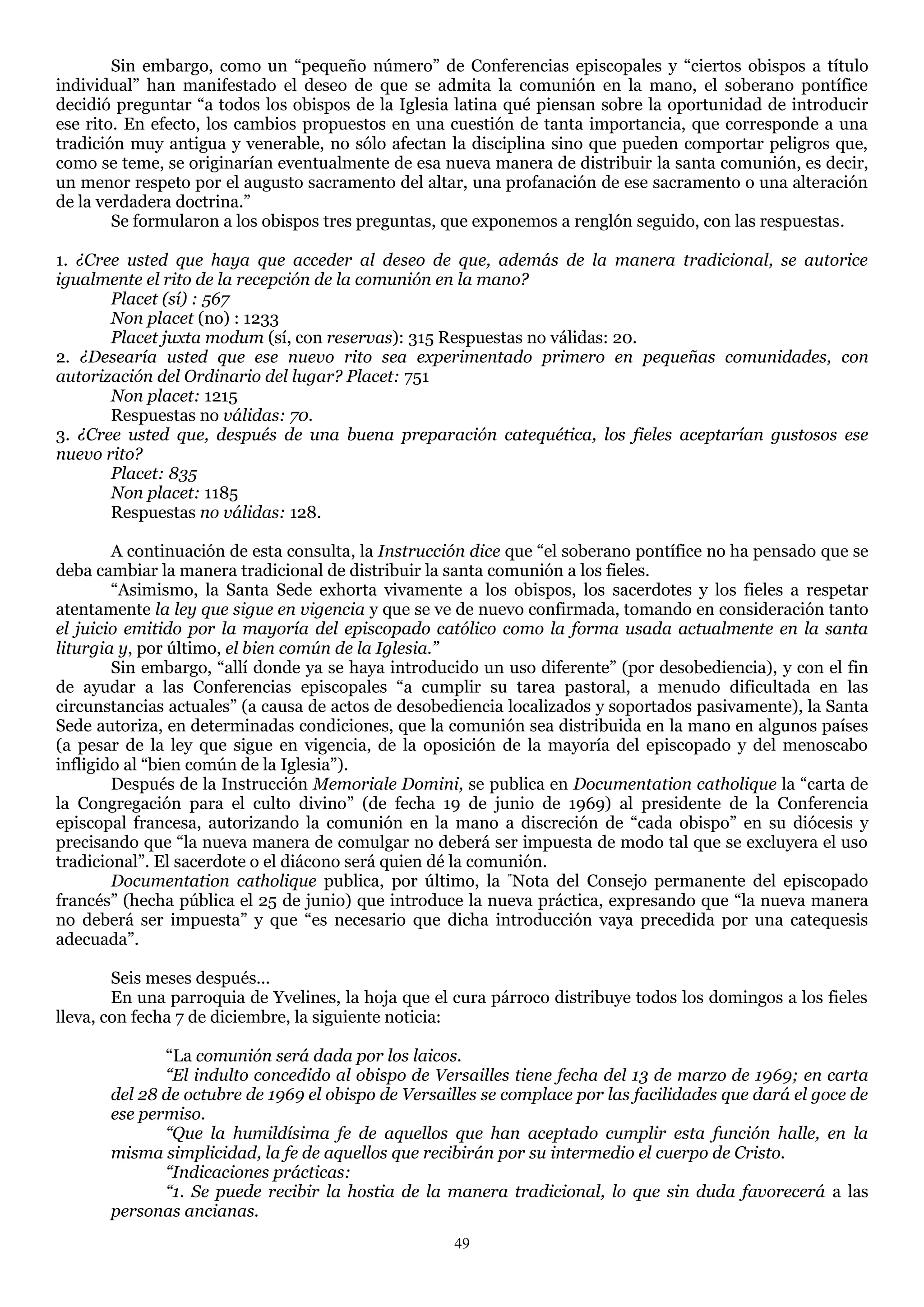 Sin embargo, como un ―pequeño número‖ de Conferencias episcopales y ―ciertos obispos a título
individual‖ han manifestado el deseo de que se admita la comunión en la mano, el soberano pontífice
decidió preguntar ―a todos los obispos de la Iglesia latina qué piensan sobre la oportunidad de introducir
ese rito. En efecto, los cambios propuestos en una cuestión de tanta importancia, que corresponde a una
tradición muy antigua y venerable, no sólo afectan la disciplina sino que pueden comportar peligros que,
como se teme, se originarían eventualmente de esa nueva manera de distribuir la santa comunión, es decir,
un menor respeto por el augusto sacramento del altar, una profanación de ese sacramento o una alteración
de la verdadera doctrina.‖
        Se formularon a los obispos tres preguntas, que exponemos a renglón seguido, con las respuestas.

1. ¿Cree usted que haya que acceder al deseo de que, además de la manera tradicional, se autorice
igualmente el rito de la recepción de la comunión en la mano?
       Placet (sí) : 567
       Non placet (no) : 1233
       Placet juxta modum (sí, con reservas): 315 Respuestas no válidas: 20.
2. ¿Desearía usted que ese nuevo rito sea experimentado primero en pequeñas comunidades, con
autorización del Ordinario del lugar? Placet: 751
       Non placet: 1215
       Respuestas no válidas: 70.
3. ¿Cree usted que, después de una buena preparación catequética, los fieles aceptarían gustosos ese
nuevo rito?
       Placet: 835
       Non placet: 1185
       Respuestas no válidas: 128.

        A continuación de esta consulta, la Instrucción dice que ―el soberano pontífice no ha pensado que se
deba cambiar la manera tradicional de distribuir la santa comunión a los fieles.
        ―Asimismo, la Santa Sede exhorta vivamente a los obispos, los sacerdotes y los fieles a respetar
atentamente la ley que sigue en vigencia y que se ve de nuevo confirmada, tomando en consideración tanto
el juicio emitido por la mayoría del episcopado católico como la forma usada actualmente en la santa
liturgia y, por último, el bien común de la Iglesia.”
        Sin embargo, ―allí donde ya se haya introducido un uso diferente‖ (por desobediencia), y con el fin
de ayudar a las Conferencias episcopales ―a cumplir su tarea pastoral, a menudo dificultada en las
circunstancias actuales‖ (a causa de actos de desobediencia localizados y soportados pasivamente), la Santa
Sede autoriza, en determinadas condiciones, que la comunión sea distribuida en la mano en algunos países
(a pesar de la ley que sigue en vigencia, de la oposición de la mayoría del episcopado y del menoscabo
infligido al ―bien común de la Iglesia‖).
        Después de la Instrucción Memoriale Domini, se publica en Documentation catholique la ―carta de
la Congregación para el culto divino‖ (de fecha 19 de junio de 1969) al presidente de la Conferencia
episcopal francesa, autorizando la comunión en la mano a discreción de ―cada obispo‖ en su diócesis y
precisando que ―la nueva manera de comulgar no deberá ser impuesta de modo tal que se excluyera el uso
tradicional‖. El sacerdote o el diácono será quien dé la comunión.
        Documentation catholique publica, por último, la "Nota del Consejo permanente del episcopado
francés‖ (hecha pública el 25 de junio) que introduce la nueva práctica, expresando que ―la nueva manera
no deberá ser impuesta‖ y que ―es necesario que dicha introducción vaya precedida por una catequesis
adecuada‖.

        Seis meses después...
        En una parroquia de Yvelines, la hoja que el cura párroco distribuye todos los domingos a los fieles
lleva, con fecha 7 de diciembre, la siguiente noticia:

              ―La comunión será dada por los laicos.
              “El indulto concedido al obispo de Versailles tiene fecha del 13 de marzo de 1969; en carta
       del 28 de octubre de 1969 el obispo de Versailles se complace por las facilidades que dará el goce de
       ese permiso.
              “Que la humildísima fe de aquellos que han aceptado cumplir esta función halle, en la
       misma simplicidad, la fe de aquellos que recibirán por su intermedio el cuerpo de Cristo.
              “Indicaciones prácticas:
              “1. Se puede recibir la hostia de la manera tradicional, lo que sin duda favorecerá a las
       personas ancianas.
                                                     49
 