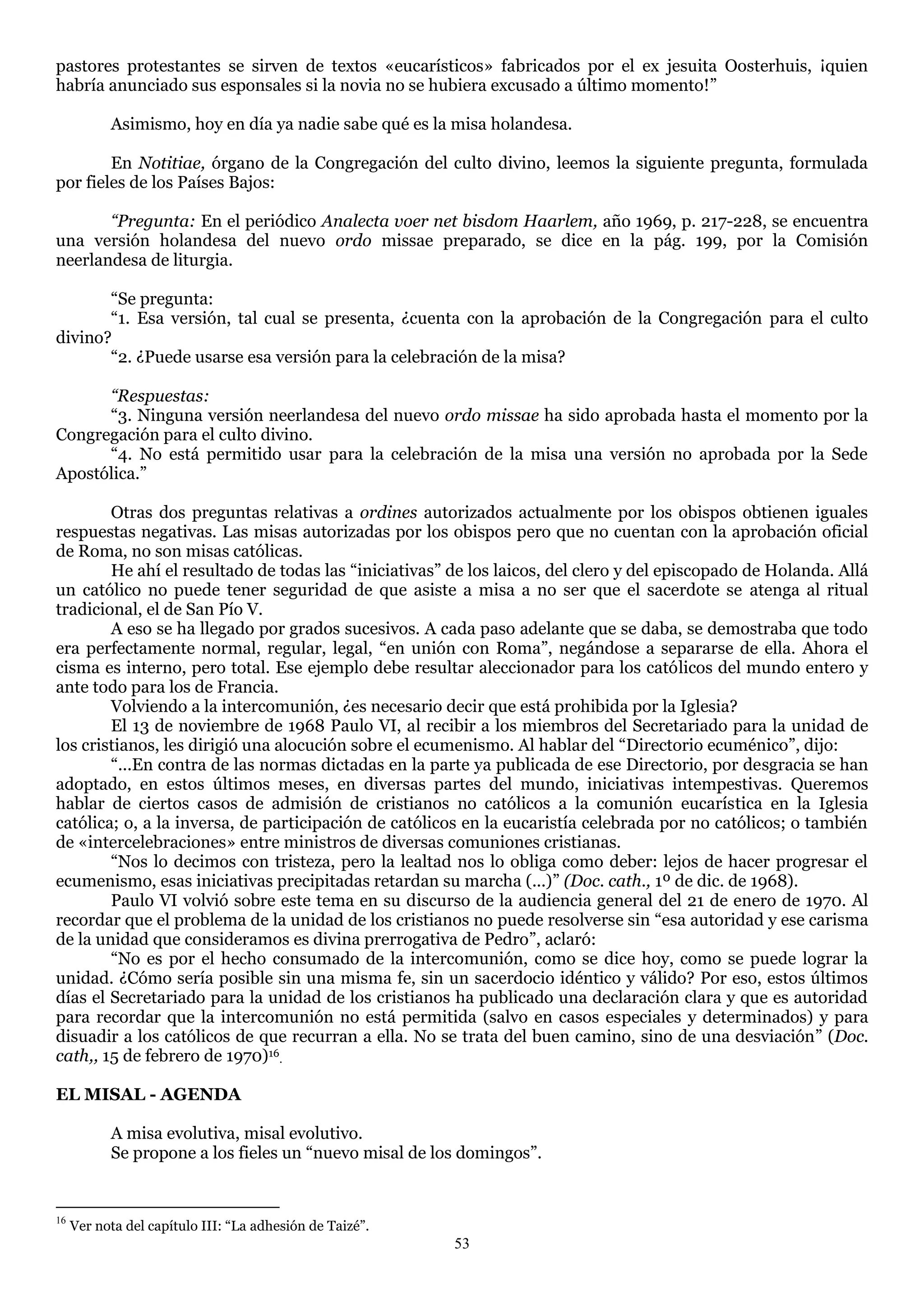 pastores protestantes se sirven de textos «eucarísticos» fabricados por el ex jesuita Oosterhuis, ¡quien
habría anunciado sus esponsales si la novia no se hubiera excusado a último momento!‖

           Asimismo, hoy en día ya nadie sabe qué es la misa holandesa.

        En Notitiae, órgano de la Congregación del culto divino, leemos la siguiente pregunta, formulada
por fieles de los Países Bajos:

       “Pregunta: En el periódico Analecta voer net bisdom Haarlem, año 1969, p. 217-228, se encuentra
una versión holandesa del nuevo ordo missae preparado, se dice en la pág. 199, por la Comisión
neerlandesa de liturgia.

       ―Se pregunta:
       ―1. Esa versión, tal cual se presenta, ¿cuenta con la aprobación de la Congregación para el culto
divino?
       ―2. ¿Puede usarse esa versión para la celebración de la misa?

      “Respuestas:
      ―3. Ninguna versión neerlandesa del nuevo ordo missae ha sido aprobada hasta el momento por la
Congregación para el culto divino.
      ―4. No está permitido usar para la celebración de la misa una versión no aprobada por la Sede
Apostólica.‖

        Otras dos preguntas relativas a ordines autorizados actualmente por los obispos obtienen iguales
respuestas negativas. Las misas autorizadas por los obispos pero que no cuentan con la aprobación oficial
de Roma, no son misas católicas.
        He ahí el resultado de todas las ―iniciativas‖ de los laicos, del clero y del episcopado de Holanda. Allá
un católico no puede tener seguridad de que asiste a misa a no ser que el sacerdote se atenga al ritual
tradicional, el de San Pío V.
        A eso se ha llegado por grados sucesivos. A cada paso adelante que se daba, se demostraba que todo
era perfectamente normal, regular, legal, ―en unión con Roma‖, negándose a separarse de ella. Ahora el
cisma es interno, pero total. Ese ejemplo debe resultar aleccionador para los católicos del mundo entero y
ante todo para los de Francia.
        Volviendo a la intercomunión, ¿es necesario decir que está prohibida por la Iglesia?
        El 13 de noviembre de 1968 Paulo VI, al recibir a los miembros del Secretariado para la unidad de
los cristianos, les dirigió una alocución sobre el ecumenismo. Al hablar del ―Directorio ecuménico‖, dijo:
        ―...En contra de las normas dictadas en la parte ya publicada de ese Directorio, por desgracia se han
adoptado, en estos últimos meses, en diversas partes del mundo, iniciativas intempestivas. Queremos
hablar de ciertos casos de admisión de cristianos no católicos a la comunión eucarística en la Iglesia
católica; o, a la inversa, de participación de católicos en la eucaristía celebrada por no católicos; o también
de «intercelebraciones» entre ministros de diversas comuniones cristianas.
        ―Nos lo decimos con tristeza, pero la lealtad nos lo obliga como deber: lejos de hacer progresar el
ecumenismo, esas iniciativas precipitadas retardan su marcha (...)‖ (Doc. cath., 1º de dic. de 1968).
        Paulo VI volvió sobre este tema en su discurso de la audiencia general del 21 de enero de 1970. Al
recordar que el problema de la unidad de los cristianos no puede resolverse sin ―esa autoridad y ese carisma
de la unidad que consideramos es divina prerrogativa de Pedro‖, aclaró:
        ―No es por el hecho consumado de la intercomunión, como se dice hoy, como se puede lograr la
unidad. ¿Cómo sería posible sin una misma fe, sin un sacerdocio idéntico y válido? Por eso, estos últimos
días el Secretariado para la unidad de los cristianos ha publicado una declaración clara y que es autoridad
para recordar que la intercomunión no está permitida (salvo en casos especiales y determinados) y para
disuadir a los católicos de que recurran a ella. No se trata del buen camino, sino de una desviación‖ (Doc.
cath,, 15 de febrero de 1970)16.

EL MISAL - AGENDA

           A misa evolutiva, misal evolutivo.
           Se propone a los fieles un ―nuevo misal de los domingos‖.


16
     Ver nota del capítulo III: ―La adhesión de Taizé‖.
                                                          53
 