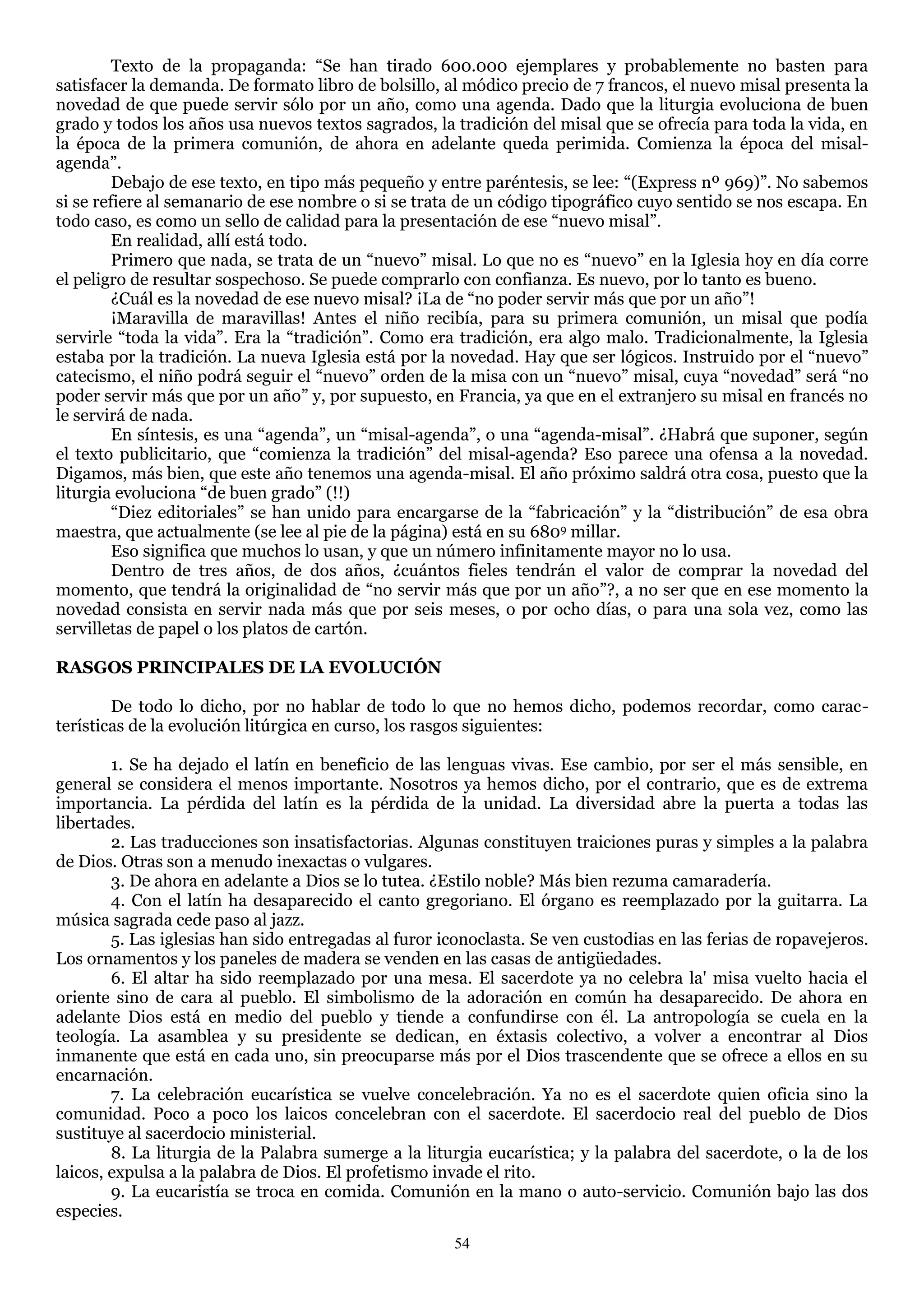 Texto de la propaganda: ―Se han tirado 600.000 ejemplares y probablemente no basten para
satisfacer la demanda. De formato libro de bolsillo, al módico precio de 7 francos, el nuevo misal presenta la
novedad de que puede servir sólo por un año, como una agenda. Dado que la liturgia evoluciona de buen
grado y todos los años usa nuevos textos sagrados, la tradición del misal que se ofrecía para toda la vida, en
la época de la primera comunión, de ahora en adelante queda perimida. Comienza la época del misal-
agenda‖.
         Debajo de ese texto, en tipo más pequeño y entre paréntesis, se lee: ―(Express nº 969)‖. No sabemos
si se refiere al semanario de ese nombre o si se trata de un código tipográfico cuyo sentido se nos escapa. En
todo caso, es como un sello de calidad para la presentación de ese ―nuevo misal‖.
         En realidad, allí está todo.
         Primero que nada, se trata de un ―nuevo‖ misal. Lo que no es ―nuevo‖ en la Iglesia hoy en día corre
el peligro de resultar sospechoso. Se puede comprarlo con confianza. Es nuevo, por lo tanto es bueno.
         ¿Cuál es la novedad de ese nuevo misal? ¡La de ―no poder servir más que por un año‖!
         ¡Maravilla de maravillas! Antes el niño recibía, para su primera comunión, un misal que podía
servirle ―toda la vida‖. Era la ―tradición‖. Como era tradición, era algo malo. Tradicionalmente, la Iglesia
estaba por la tradición. La nueva Iglesia está por la novedad. Hay que ser lógicos. Instruido por el ―nuevo‖
catecismo, el niño podrá seguir el ―nuevo‖ orden de la misa con un ―nuevo‖ misal, cuya ―novedad‖ será ―no
poder servir más que por un año‖ y, por supuesto, en Francia, ya que en el extranjero su misal en francés no
le servirá de nada.
         En síntesis, es una ―agenda‖, un ―misal-agenda‖, o una ―agenda-misal‖. ¿Habrá que suponer, según
el texto publicitario, que ―comienza la tradición‖ del misal-agenda? Eso parece una ofensa a la novedad.
Digamos, más bien, que este año tenemos una agenda-misal. El año próximo saldrá otra cosa, puesto que la
liturgia evoluciona ―de buen grado‖ (!!)
         ―Diez editoriales‖ se han unido para encargarse de la ―fabricación‖ y la ―distribución‖ de esa obra
maestra, que actualmente (se lee al pie de la página) está en su 6809 millar.
         Eso significa que muchos lo usan, y que un número infinitamente mayor no lo usa.
         Dentro de tres años, de dos años, ¿cuántos fieles tendrán el valor de comprar la novedad del
momento, que tendrá la originalidad de ―no servir más que por un año‖?, a no ser que en ese momento la
novedad consista en servir nada más que por seis meses, o por ocho días, o para una sola vez, como las
servilletas de papel o los platos de cartón.

RASGOS PRINCIPALES DE LA EVOLUCIÓN

        De todo lo dicho, por no hablar de todo lo que no hemos dicho, podemos recordar, como carac-
terísticas de la evolución litúrgica en curso, los rasgos siguientes:

        1. Se ha dejado el latín en beneficio de las lenguas vivas. Ese cambio, por ser el más sensible, en
general se considera el menos importante. Nosotros ya hemos dicho, por el contrario, que es de extrema
importancia. La pérdida del latín es la pérdida de la unidad. La diversidad abre la puerta a todas las
libertades.
        2. Las traducciones son insatisfactorias. Algunas constituyen traiciones puras y simples a la palabra
de Dios. Otras son a menudo inexactas o vulgares.
        3. De ahora en adelante a Dios se lo tutea. ¿Estilo noble? Más bien rezuma camaradería.
        4. Con el latín ha desaparecido el canto gregoriano. El órgano es reemplazado por la guitarra. La
música sagrada cede paso al jazz.
        5. Las iglesias han sido entregadas al furor iconoclasta. Se ven custodias en las ferias de ropavejeros.
Los ornamentos y los paneles de madera se venden en las casas de antigüedades.
        6. El altar ha sido reemplazado por una mesa. El sacerdote ya no celebra la' misa vuelto hacia el
oriente sino de cara al pueblo. El simbolismo de la adoración en común ha desaparecido. De ahora en
adelante Dios está en medio del pueblo y tiende a confundirse con él. La antropología se cuela en la
teología. La asamblea y su presidente se dedican, en éxtasis colectivo, a volver a encontrar al Dios
inmanente que está en cada uno, sin preocuparse más por el Dios trascendente que se ofrece a ellos en su
encarnación.
        7. La celebración eucarística se vuelve concelebración. Ya no es el sacerdote quien oficia sino la
comunidad. Poco a poco los laicos concelebran con el sacerdote. El sacerdocio real del pueblo de Dios
sustituye al sacerdocio ministerial.
        8. La liturgia de la Palabra sumerge a la liturgia eucarística; y la palabra del sacerdote, o la de los
laicos, expulsa a la palabra de Dios. El profetismo invade el rito.
        9. La eucaristía se troca en comida. Comunión en la mano o auto-servicio. Comunión bajo las dos
especies.
                                                      54
 