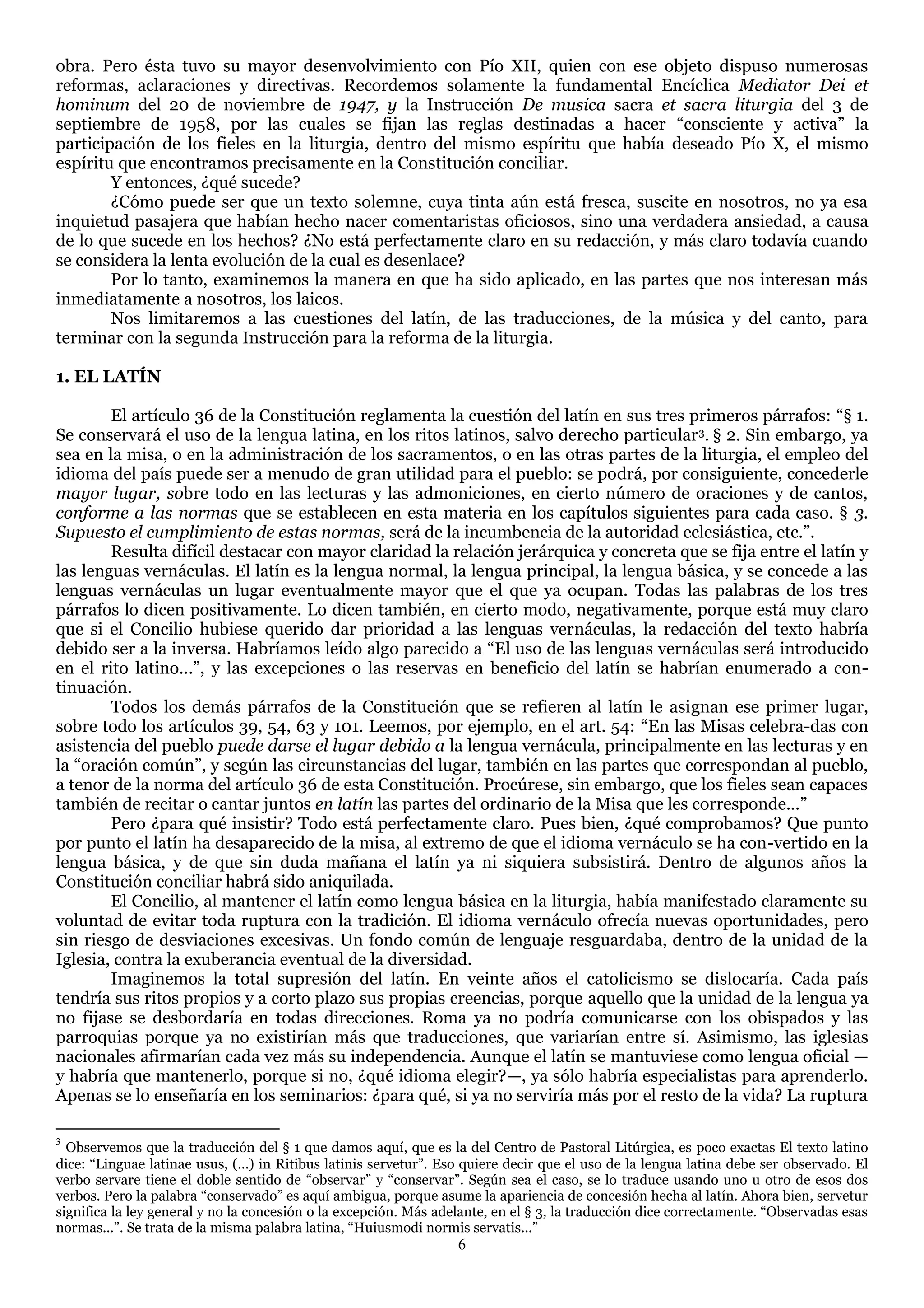 obra. Pero ésta tuvo su mayor desenvolvimiento con Pío XII, quien con ese objeto dispuso numerosas
reformas, aclaraciones y directivas. Recordemos solamente la fundamental Encíclica Mediator Dei et
hominum del 20 de noviembre de 1947, y la Instrucción De musica sacra et sacra liturgia del 3 de
septiembre de 1958, por las cuales se fijan las reglas destinadas a hacer ―consciente y activa‖ la
participación de los fieles en la liturgia, dentro del mismo espíritu que había deseado Pío X, el mismo
espíritu que encontramos precisamente en la Constitución conciliar.
        Y entonces, ¿qué sucede?
        ¿Cómo puede ser que un texto solemne, cuya tinta aún está fresca, suscite en nosotros, no ya esa
inquietud pasajera que habían hecho nacer comentaristas oficiosos, sino una verdadera ansiedad, a causa
de lo que sucede en los hechos? ¿No está perfectamente claro en su redacción, y más claro todavía cuando
se considera la lenta evolución de la cual es desenlace?
        Por lo tanto, examinemos la manera en que ha sido aplicado, en las partes que nos interesan más
inmediatamente a nosotros, los laicos.
        Nos limitaremos a las cuestiones del latín, de las traducciones, de la música y del canto, para
terminar con la segunda Instrucción para la reforma de la liturgia.

1. EL LATÍN

        El artículo 36 de la Constitución reglamenta la cuestión del latín en sus tres primeros párrafos: ―§ 1.
Se conservará el uso de la lengua latina, en los ritos latinos, salvo derecho particular 3. § 2. Sin embargo, ya
sea en la misa, o en la administración de los sacramentos, o en las otras partes de la liturgia, el empleo del
idioma del país puede ser a menudo de gran utilidad para el pueblo: se podrá, por consiguiente, concederle
mayor lugar, sobre todo en las lecturas y las admoniciones, en cierto número de oraciones y de cantos,
conforme a las normas que se establecen en esta materia en los capítulos siguientes para cada caso. § 3.
Supuesto el cumplimiento de estas normas, será de la incumbencia de la autoridad eclesiástica, etc.‖.
        Resulta difícil destacar con mayor claridad la relación jerárquica y concreta que se fija entre el latín y
las lenguas vernáculas. El latín es la lengua normal, la lengua principal, la lengua básica, y se concede a las
lenguas vernáculas un lugar eventualmente mayor que el que ya ocupan. Todas las palabras de los tres
párrafos lo dicen positivamente. Lo dicen también, en cierto modo, negativamente, porque está muy claro
que si el Concilio hubiese querido dar prioridad a las lenguas vernáculas, la redacción del texto habría
debido ser a la inversa. Habríamos leído algo parecido a ―El uso de las lenguas vernáculas será introducido
en el rito latino...‖, y las excepciones o las reservas en beneficio del latín se habrían enumerado a con-
tinuación.
        Todos los demás párrafos de la Constitución que se refieren al latín le asignan ese primer lugar,
sobre todo los artículos 39, 54, 63 y 101. Leemos, por ejemplo, en el art. 54: ―En las Misas celebra-das con
asistencia del pueblo puede darse el lugar debido a la lengua vernácula, principalmente en las lecturas y en
la ―oración común‖, y según las circunstancias del lugar, también en las partes que correspondan al pueblo,
a tenor de la norma del artículo 36 de esta Constitución. Procúrese, sin embargo, que los fieles sean capaces
también de recitar o cantar juntos en latín las partes del ordinario de la Misa que les corresponde...‖
        Pero ¿para qué insistir? Todo está perfectamente claro. Pues bien, ¿qué comprobamos? Que punto
por punto el latín ha desaparecido de la misa, al extremo de que el idioma vernáculo se ha con-vertido en la
lengua básica, y de que sin duda mañana el latín ya ni siquiera subsistirá. Dentro de algunos años la
Constitución conciliar habrá sido aniquilada.
        El Concilio, al mantener el latín como lengua básica en la liturgia, había manifestado claramente su
voluntad de evitar toda ruptura con la tradición. El idioma vernáculo ofrecía nuevas oportunidades, pero
sin riesgo de desviaciones excesivas. Un fondo común de lenguaje resguardaba, dentro de la unidad de la
Iglesia, contra la exuberancia eventual de la diversidad.
        Imaginemos la total supresión del latín. En veinte años el catolicismo se dislocaría. Cada país
tendría sus ritos propios y a corto plazo sus propias creencias, porque aquello que la unidad de la lengua ya
no fijase se desbordaría en todas direcciones. Roma ya no podría comunicarse con los obispados y las
parroquias porque ya no existirían más que traducciones, que variarían entre sí. Asimismo, las iglesias
nacionales afirmarían cada vez más su independencia. Aunque el latín se mantuviese como lengua oficial —
y habría que mantenerlo, porque si no, ¿qué idioma elegir?—, ya sólo habría especialistas para aprenderlo.
Apenas se lo enseñaría en los seminarios: ¿para qué, si ya no serviría más por el resto de la vida? La ruptura

3
  Observemos que la traducción del § 1 que damos aquí, que es la del Centro de Pastoral Litúrgica, es poco exactas El texto latino
dice: ―Linguae latinae usus, (...) in Ritibus latinis servetur‖. Eso quiere decir que el uso de la lengua latina debe ser observado. El
verbo servare tiene el doble sentido de ―observar‖ y ―conservar‖. Según sea el caso, se lo traduce usando uno u otro de esos dos
verbos. Pero la palabra ―conservado‖ es aquí ambigua, porque asume la apariencia de concesión hecha al latín. Ahora bien, servetur
significa la ley general y no la concesión o la excepción. Más adelante, en el § 3, la traducción dice correctamente. ―Observadas esas
normas...‖. Se trata de la misma palabra latina, ―Huiusmodi normis servatis...‖
                                                                  6
 