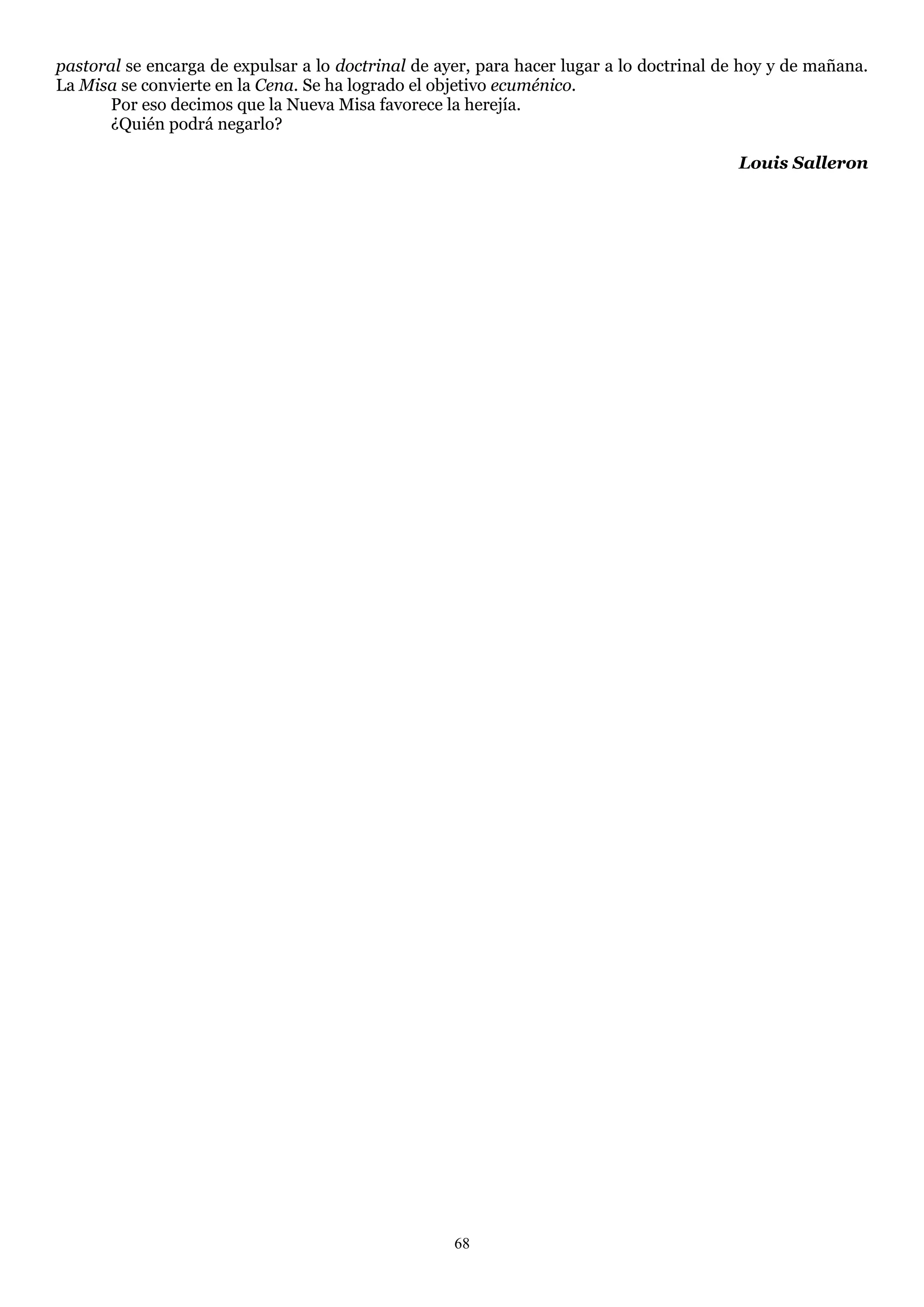 pastoral se encarga de expulsar a lo doctrinal de ayer, para hacer lugar a lo doctrinal de hoy y de mañana.
La Misa se convierte en la Cena. Se ha logrado el objetivo ecuménico.
      Por eso decimos que la Nueva Misa favorece la herejía.
      ¿Quién podrá negarlo?

                                                                                         Louis Salleron




                                                    68
 