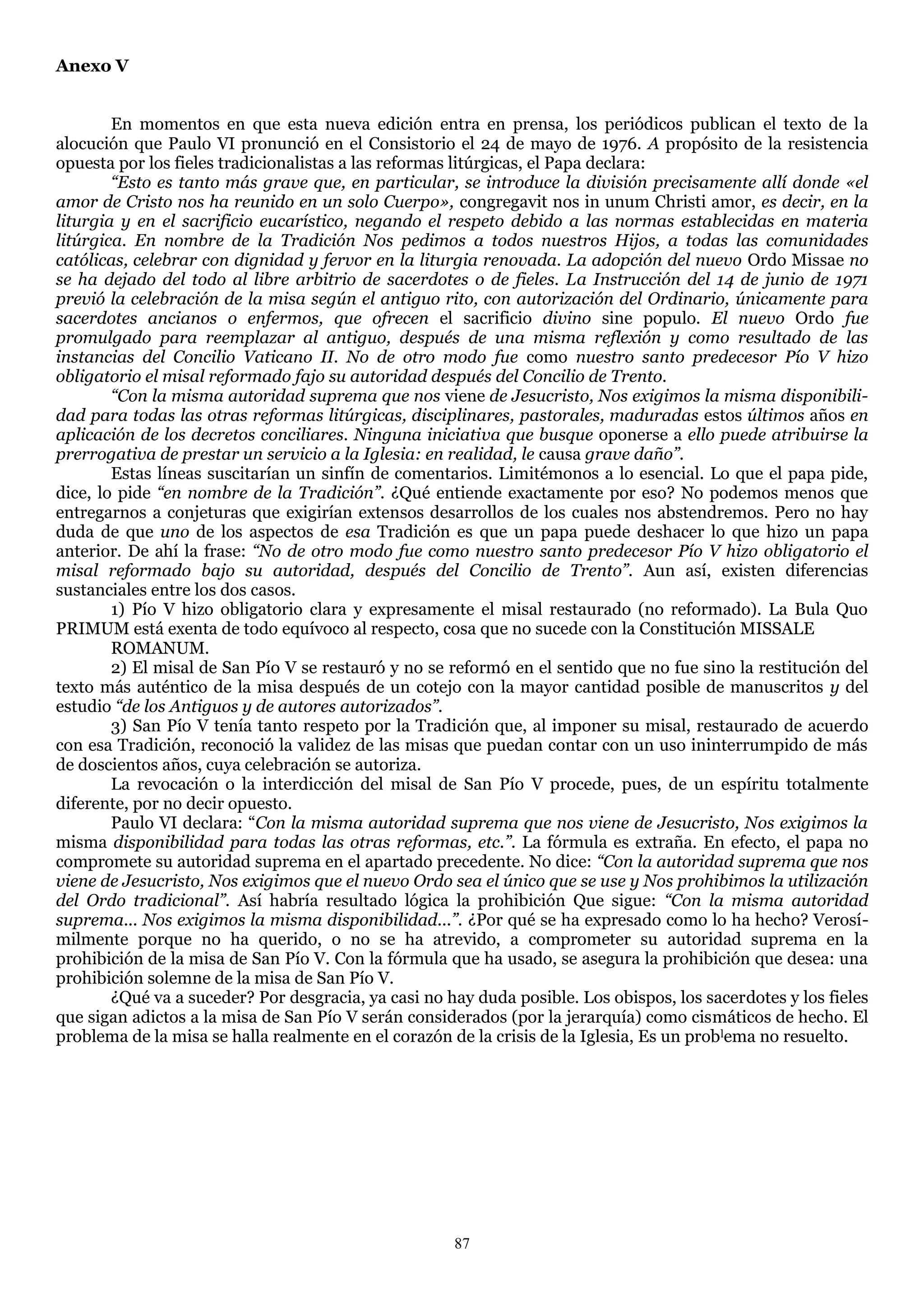 Anexo V


        En momentos en que esta nueva edición entra en prensa, los periódicos publican el texto de la
alocución que Paulo VI pronunció en el Consistorio el 24 de mayo de 1976. A propósito de la resistencia
opuesta por los fieles tradicionalistas a las reformas litúrgicas, el Papa declara:
        “Esto es tanto más grave que, en particular, se introduce la división precisamente allí donde «el
amor de Cristo nos ha reunido en un solo Cuerpo», congregavit nos in unum Christi amor, es decir, en la
liturgia y en el sacrificio eucarístico, negando el respeto debido a las normas establecidas en materia
litúrgica. En nombre de la Tradición Nos pedimos a todos nuestros Hijos, a todas las comunidades
católicas, celebrar con dignidad y fervor en la liturgia renovada. La adopción del nuevo Ordo Missae no
se ha dejado del todo al libre arbitrio de sacerdotes o de fieles. La Instrucción del 14 de junio de 1971
previó la celebración de la misa según el antiguo rito, con autorización del Ordinario, únicamente para
sacerdotes ancianos o enfermos, que ofrecen el sacrificio divino sine populo. El nuevo Ordo fue
promulgado para reemplazar al antiguo, después de una misma reflexión y como resultado de las
instancias del Concilio Vaticano II. No de otro modo fue como nuestro santo predecesor Pío V hizo
obligatorio el misal reformado fajo su autoridad después del Concilio de Trento.
        “Con la misma autoridad suprema que nos viene de Jesucristo, Nos exigimos la misma disponibili-
dad para todas las otras reformas litúrgicas, disciplinares, pastorales, maduradas estos últimos años en
aplicación de los decretos conciliares. Ninguna iniciativa que busque oponerse a ello puede atribuirse la
prerrogativa de prestar un servicio a la Iglesia: en realidad, le causa grave daño”.
        Estas líneas suscitarían un sinfín de comentarios. Limitémonos a lo esencial. Lo que el papa pide,
dice, lo pide “en nombre de la Tradición”. ¿Qué entiende exactamente por eso? No podemos menos que
entregarnos a conjeturas que exigirían extensos desarrollos de los cuales nos abstendremos. Pero no hay
duda de que uno de los aspectos de esa Tradición es que un papa puede deshacer lo que hizo un papa
anterior. De ahí la frase: “No de otro modo fue como nuestro santo predecesor Pío V hizo obligatorio el
misal reformado bajo su autoridad, después del Concilio de Trento”. Aun así, existen diferencias
sustanciales entre los dos casos.
        1) Pío V hizo obligatorio clara y expresamente el misal restaurado (no reformado). La Bula Quo
PRIMUM está exenta de todo equívoco al respecto, cosa que no sucede con la Constitución MISSALE
        ROMANUM.
        2) El misal de San Pío V se restauró y no se reformó en el sentido que no fue sino la restitución del
texto más auténtico de la misa después de un cotejo con la mayor cantidad posible de manuscritos y del
estudio “de los Antiguos y de autores autorizados”.
        3) San Pío V tenía tanto respeto por la Tradición que, al imponer su misal, restaurado de acuerdo
con esa Tradición, reconoció la validez de las misas que puedan contar con un uso ininterrumpido de más
de doscientos años, cuya celebración se autoriza.
        La revocación o la interdicción del misal de San Pío V procede, pues, de un espíritu totalmente
diferente, por no decir opuesto.
        Paulo VI declara: ―Con la misma autoridad suprema que nos viene de Jesucristo, Nos exigimos la
misma disponibilidad para todas las otras reformas, etc.”. La fórmula es extraña. En efecto, el papa no
compromete su autoridad suprema en el apartado precedente. No dice: “Con la autoridad suprema que nos
viene de Jesucristo, Nos exigimos que el nuevo Ordo sea el único que se use y Nos prohibimos la utilización
del Ordo tradicional”. Así habría resultado lógica la prohibición Que sigue: “Con la misma autoridad
suprema... Nos exigimos la misma disponibilidad...”. ¿Por qué se ha expresado como lo ha hecho? Verosí-
milmente porque no ha querido, o no se ha atrevido, a comprometer su autoridad suprema en la
prohibición de la misa de San Pío V. Con la fórmula que ha usado, se asegura la prohibición que desea: una
prohibición solemne de la misa de San Pío V.
        ¿Qué va a suceder? Por desgracia, ya casi no hay duda posible. Los obispos, los sacerdotes y los fieles
que sigan adictos a la misa de San Pío V serán considerados (por la jerarquía) como cismáticos de hecho. El
problema de la misa se halla realmente en el corazón de la crisis de la Iglesia, Es un problema no resuelto.




                                                      87
 