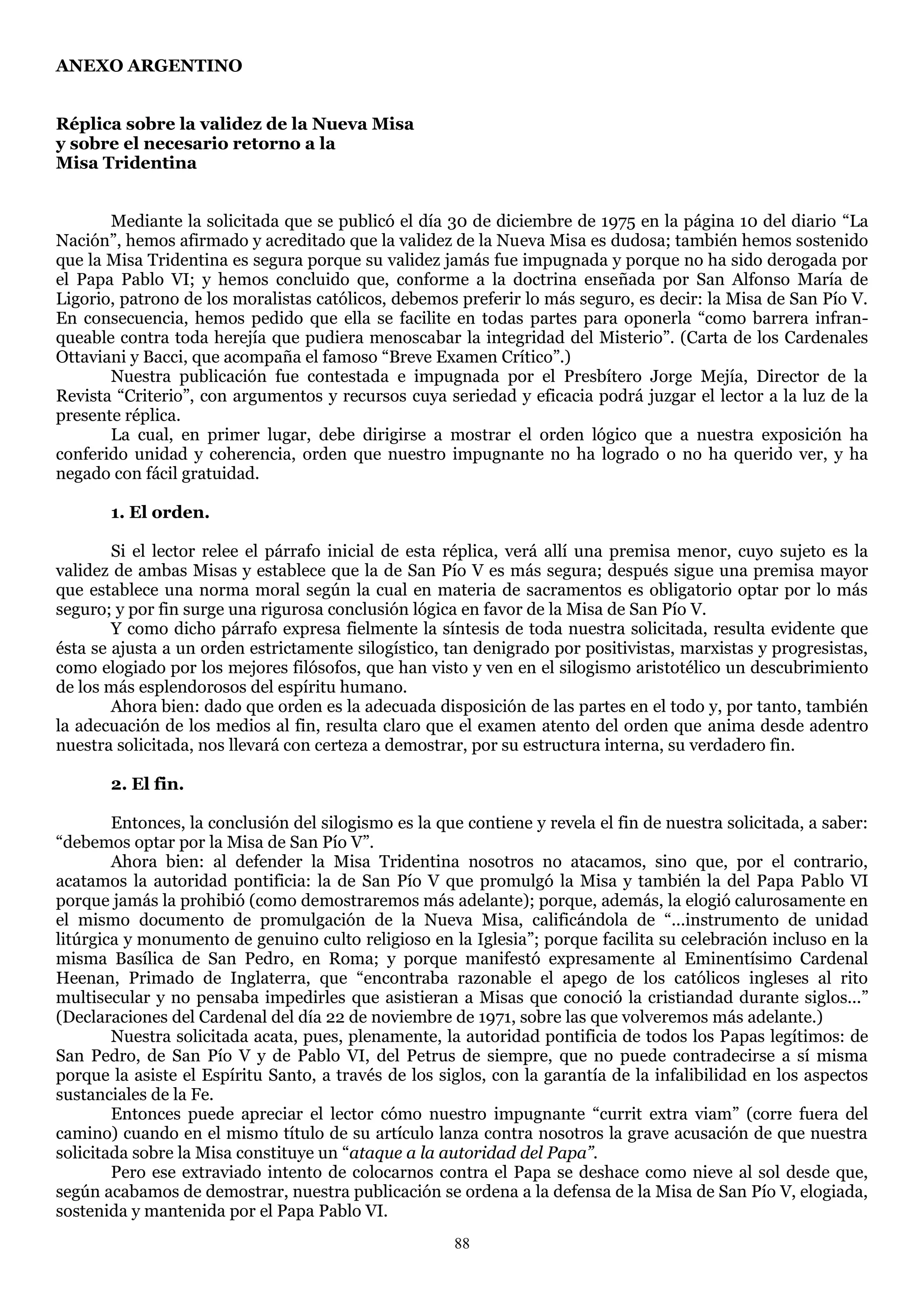 ANEXO ARGENTINO


Réplica sobre la validez de la Nueva Misa
y sobre el necesario retorno a la
Misa Tridentina


       Mediante la solicitada que se publicó el día 30 de diciembre de 1975 en la página 10 del diario ―La
Nación‖, hemos afirmado y acreditado que la validez de la Nueva Misa es dudosa; también hemos sostenido
que la Misa Tridentina es segura porque su validez jamás fue impugnada y porque no ha sido derogada por
el Papa Pablo VI; y hemos concluido que, conforme a la doctrina enseñada por San Alfonso María de
Ligorio, patrono de los moralistas católicos, debemos preferir lo más seguro, es decir: la Misa de San Pío V.
En consecuencia, hemos pedido que ella se facilite en todas partes para oponerla ―como barrera infran-
queable contra toda herejía que pudiera menoscabar la integridad del Misterio‖. (Carta de los Cardenales
Ottaviani y Bacci, que acompaña el famoso ―Breve Examen Crítico‖.)
       Nuestra publicación fue contestada e impugnada por el Presbítero Jorge Mejía, Director de la
Revista ―Criterio‖, con argumentos y recursos cuya seriedad y eficacia podrá juzgar el lector a la luz de la
presente réplica.
       La cual, en primer lugar, debe dirigirse a mostrar el orden lógico que a nuestra exposición ha
conferido unidad y coherencia, orden que nuestro impugnante no ha logrado o no ha querido ver, y ha
negado con fácil gratuidad.

       1. El orden.

        Si el lector relee el párrafo inicial de esta réplica, verá allí una premisa menor, cuyo sujeto es la
validez de ambas Misas y establece que la de San Pío V es más segura; después sigue una premisa mayor
que establece una norma moral según la cual en materia de sacramentos es obligatorio optar por lo más
seguro; y por fin surge una rigurosa conclusión lógica en favor de la Misa de San Pío V.
        Y como dicho párrafo expresa fielmente la síntesis de toda nuestra solicitada, resulta evidente que
ésta se ajusta a un orden estrictamente silogístico, tan denigrado por positivistas, marxistas y progresistas,
como elogiado por los mejores filósofos, que han visto y ven en el silogismo aristotélico un descubrimiento
de los más esplendorosos del espíritu humano.
        Ahora bien: dado que orden es la adecuada disposición de las partes en el todo y, por tanto, también
la adecuación de los medios al fin, resulta claro que el examen atento del orden que anima desde adentro
nuestra solicitada, nos llevará con certeza a demostrar, por su estructura interna, su verdadero fin.

       2. El fin.

        Entonces, la conclusión del silogismo es la que contiene y revela el fin de nuestra solicitada, a saber:
―debemos optar por la Misa de San Pío V‖.
        Ahora bien: al defender la Misa Tridentina nosotros no atacamos, sino que, por el contrario,
acatamos la autoridad pontificia: la de San Pío V que promulgó la Misa y también la del Papa Pablo VI
porque jamás la prohibió (como demostraremos más adelante); porque, además, la elogió calurosamente en
el mismo documento de promulgación de la Nueva Misa, calificándola de ―...instrumento de unidad
litúrgica y monumento de genuino culto religioso en la Iglesia‖; porque facilita su celebración incluso en la
misma Basílica de San Pedro, en Roma; y porque manifestó expresamente al Eminentísimo Cardenal
Heenan, Primado de Inglaterra, que ―encontraba razonable el apego de los católicos ingleses al rito
multisecular y no pensaba impedirles que asistieran a Misas que conoció la cristiandad durante siglos...‖
(Declaraciones del Cardenal del día 22 de noviembre de 1971, sobre las que volveremos más adelante.)
        Nuestra solicitada acata, pues, plenamente, la autoridad pontificia de todos los Papas legítimos: de
San Pedro, de San Pío V y de Pablo VI, del Petrus de siempre, que no puede contradecirse a sí misma
porque la asiste el Espíritu Santo, a través de los siglos, con la garantía de la infalibilidad en los aspectos
sustanciales de la Fe.
        Entonces puede apreciar el lector cómo nuestro impugnante ―currit extra viam‖ (corre fuera del
camino) cuando en el mismo título de su artículo lanza contra nosotros la grave acusación de que nuestra
solicitada sobre la Misa constituye un ―ataque a la autoridad del Papa”.
        Pero ese extraviado intento de colocarnos contra el Papa se deshace como nieve al sol desde que,
según acabamos de demostrar, nuestra publicación se ordena a la defensa de la Misa de San Pío V, elogiada,
sostenida y mantenida por el Papa Pablo VI.
                                                      88
 