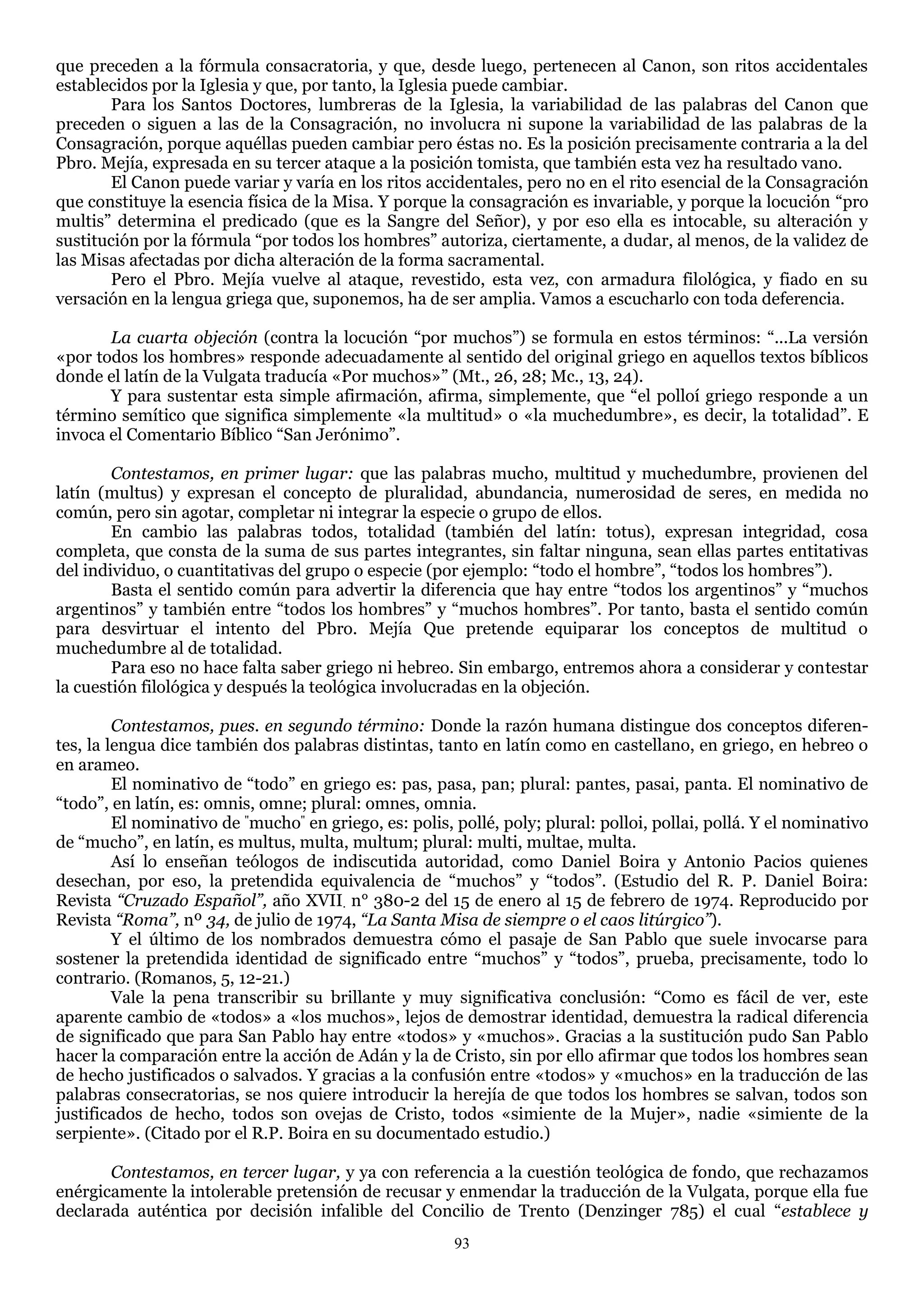 que preceden a la fórmula consacratoria, y que, desde luego, pertenecen al Canon, son ritos accidentales
establecidos por la Iglesia y que, por tanto, la Iglesia puede cambiar.
       Para los Santos Doctores, lumbreras de la Iglesia, la variabilidad de las palabras del Canon que
preceden o siguen a las de la Consagración, no involucra ni supone la variabilidad de las palabras de la
Consagración, porque aquéllas pueden cambiar pero éstas no. Es la posición precisamente contraria a la del
Pbro. Mejía, expresada en su tercer ataque a la posición tomista, que también esta vez ha resultado vano.
       El Canon puede variar y varía en los ritos accidentales, pero no en el rito esencial de la Consagración
que constituye la esencia física de la Misa. Y porque la consagración es invariable, y porque la locución ―pro
multis‖ determina el predicado (que es la Sangre del Señor), y por eso ella es intocable, su alteración y
sustitución por la fórmula ―por todos los hombres‖ autoriza, ciertamente, a dudar, al menos, de la validez de
las Misas afectadas por dicha alteración de la forma sacramental.
       Pero el Pbro. Mejía vuelve al ataque, revestido, esta vez, con armadura filológica, y fiado en su
versación en la lengua griega que, suponemos, ha de ser amplia. Vamos a escucharlo con toda deferencia.

       La cuarta objeción (contra la locución ―por muchos‖) se formula en estos términos: ―...La versión
«por todos los hombres» responde adecuadamente al sentido del original griego en aquellos textos bíblicos
donde el latín de la Vulgata traducía «Por muchos»‖ (Mt., 26, 28; Mc., 13, 24).
       Y para sustentar esta simple afirmación, afirma, simplemente, que ―el polloí griego responde a un
término semítico que significa simplemente «la multitud» o «la muchedumbre», es decir, la totalidad‖. E
invoca el Comentario Bíblico ―San Jerónimo‖.

        Contestamos, en primer lugar: que las palabras mucho, multitud y muchedumbre, provienen del
latín (multus) y expresan el concepto de pluralidad, abundancia, numerosidad de seres, en medida no
común, pero sin agotar, completar ni integrar la especie o grupo de ellos.
        En cambio las palabras todos, totalidad (también del latín: totus), expresan integridad, cosa
completa, que consta de la suma de sus partes integrantes, sin faltar ninguna, sean ellas partes entitativas
del individuo, o cuantitativas del grupo o especie (por ejemplo: ―todo el hombre‖, ―todos los hombres‖).
        Basta el sentido común para advertir la diferencia que hay entre ―todos los argentinos‖ y ―muchos
argentinos‖ y también entre ―todos los hombres‖ y ―muchos hombres‖. Por tanto, basta el sentido común
para desvirtuar el intento del Pbro. Mejía Que pretende equiparar los conceptos de multitud o
muchedumbre al de totalidad.
        Para eso no hace falta saber griego ni hebreo. Sin embargo, entremos ahora a considerar y contestar
la cuestión filológica y después la teológica involucradas en la objeción.

         Contestamos, pues. en segundo término: Donde la razón humana distingue dos conceptos diferen-
tes, la lengua dice también dos palabras distintas, tanto en latín como en castellano, en griego, en hebreo o
en arameo.
         El nominativo de ―todo‖ en griego es: pas, pasa, pan; plural: pantes, pasai, panta. El nominativo de
―todo‖, en latín, es: omnis, omne; plural: omnes, omnia.
         El nominativo de "mucho" en griego, es: polis, pollé, poly; plural: polloi, pollai, pollá. Y el nominativo
de ―mucho‖, en latín, es multus, multa, multum; plural: multi, multae, multa.
         Así lo enseñan teólogos de indiscutida autoridad, como Daniel Boira y Antonio Pacios quienes
desechan, por eso, la pretendida equivalencia de ―muchos‖ y ―todos‖. (Estudio del R. P. Daniel Boira:
Revista “Cruzado Español”, año XVII. n° 380-2 del 15 de enero al 15 de febrero de 1974. Reproducido por
Revista “Roma”, nº 34, de julio de 1974, “La Santa Misa de siempre o el caos litúrgico”).
         Y el último de los nombrados demuestra cómo el pasaje de San Pablo que suele invocarse para
sostener la pretendida identidad de significado entre ―muchos‖ y ―todos‖, prueba, precisamente, todo lo
contrario. (Romanos, 5, 12-21.)
         Vale la pena transcribir su brillante y muy significativa conclusión: ―Como es fácil de ver, este
aparente cambio de «todos» a «los muchos», lejos de demostrar identidad, demuestra la radical diferencia
de significado que para San Pablo hay entre «todos» y «muchos». Gracias a la sustitución pudo San Pablo
hacer la comparación entre la acción de Adán y la de Cristo, sin por ello afirmar que todos los hombres sean
de hecho justificados o salvados. Y gracias a la confusión entre «todos» y «muchos» en la traducción de las
palabras consecratorias, se nos quiere introducir la herejía de que todos los hombres se salvan, todos son
justificados de hecho, todos son ovejas de Cristo, todos «simiente de la Mujer», nadie «simiente de la
serpiente». (Citado por el R.P. Boira en su documentado estudio.)

       Contestamos, en tercer lugar, y ya con referencia a la cuestión teológica de fondo, que rechazamos
enérgicamente la intolerable pretensión de recusar y enmendar la traducción de la Vulgata, porque ella fue
declarada auténtica por decisión infalible del Concilio de Trento (Denzinger 785) el cual ―establece y
                                                        93
 