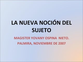 LA NUEVA NOCIÓN DEL SUJETO MAGISTER YOVANY OSPINA  NIETO. PALMIRA, NOVIEMBRE DE 2007 