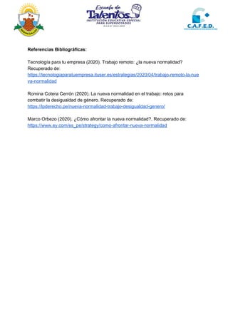 Referencias Bibliográficas:
Tecnología para tu empresa (2020). Trabajo remoto: ¿la nueva normalidad?
Recuperado de:
https://tecnologiaparatuempresa.ituser.es/estrategias/2020/04/trabajo-remoto-la-nue
va-normalidad
Romina Cotera Cerrón (2020). La nueva normalidad en el trabajo: retos para
combatir la desigualdad de género. Recuperado de:
https://lpderecho.pe/nueva-normalidad-trabajo-desigualdad-genero/
Marco Orbezo (2020). ¿Cómo afrontar la nueva normalidad?. Recuperado de:
https://www.ey.com/es_pe/strategy/como-afrontar-nueva-normalidad
 