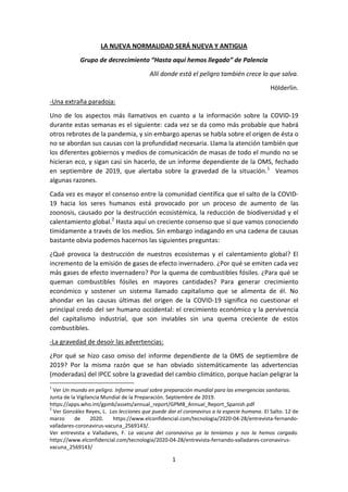 1
LA NUEVA NORMALIDAD SERÁ NUEVA Y ANTIGUA
Grupo de decrecimiento “Hasta aquí hemos llegado” de Palencia
Allí donde está el peligro también crece lo que salva.
Hölderlin.
-Una extraña paradoja:
Uno de los aspectos más llamativos en cuanto a la información sobre la COVID-19
durante estas semanas es el siguiente: cada vez se da como más probable que habrá
otros rebrotes de la pandemia, y sin embargo apenas se habla sobre el origen de ésta o
no se abordan sus causas con la profundidad necesaria. Llama la atención también que
los diferentes gobiernos y medios de comunicación de masas de todo el mundo no se
hicieran eco, y sigan casi sin hacerlo, de un informe dependiente de la OMS, fechado
en septiembre de 2019, que alertaba sobre la gravedad de la situación.1
Veamos
algunas razones.
Cada vez es mayor el consenso entre la comunidad científica que el salto de la COVID-
19 hacia los seres humanos está provocado por un proceso de aumento de las
zoonosis, causado por la destrucción ecosistémica, la reducción de biodiversidad y el
calentamiento global.2
Hasta aquí un creciente consenso que sí que vamos conociendo
tímidamente a través de los medios. Sin embargo indagando en una cadena de causas
bastante obvia podemos hacernos las siguientes preguntas:
¿Qué provoca la destrucción de nuestros ecosistemas y el calentamiento global? El
incremento de la emisión de gases de efecto invernadero. ¿Por qué se emiten cada vez
más gases de efecto invernadero? Por la quema de combustibles fósiles. ¿Para qué se
queman combustibles fósiles en mayores cantidades? Para generar crecimiento
económico y sostener un sistema llamado capitalismo que se alimenta de él. No
ahondar en las causas últimas del origen de la COVID-19 significa no cuestionar el
principal credo del ser humano occidental: el crecimiento económico y la pervivencia
del capitalismo industrial, que son inviables sin una quema creciente de estos
combustibles.
-La gravedad de desoír las advertencias:
¿Por qué se hizo caso omiso del informe dependiente de la OMS de septiembre de
2019? Por la misma razón que se han obviado sistemáticamente las advertencias
(moderadas) del IPCC sobre la gravedad del cambio climático, porque hacían peligrar la
1
Ver Un mundo en peligro. Informe anual sobre preparación mundial para las emergencias sanitarias.
Junta de la Vigilancia Mundial de la Preparación. Septiembre de 2019.
https://apps.who.int/gpmb/assets/annual_report/GPMB_Annual_Report_Spanish.pdf
2
Ver González Reyes, L. Las lecciones que puede dar el coronavirus a la especie humana. El Salto. 12 de
marzo de 2020. https://www.elconfidencial.com/tecnologia/2020-04-28/entrevista-fernando-
valladares-coronavirus-vacuna_2569143/.
Ver entrevista a Valladares, F. La vacuna del coronavirus ya la teníamos y nos la hemos cargado.
https://www.elconfidencial.com/tecnologia/2020-04-28/entrevista-fernando-valladares-coronavirus-
vacuna_2569143/
 