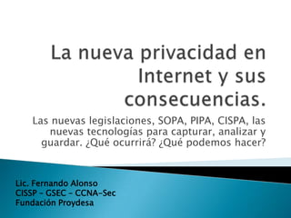 Las nuevas legislaciones, SOPA, PIPA, CISPA, las
      nuevas tecnologías para capturar, analizar y
     guardar. ¿Qué ocurrirá? ¿Qué podemos hacer?


Lic. Fernando Alonso
CISSP – GSEC – CCNA-Sec
Fundación Proydesa
 