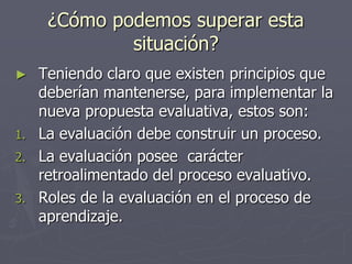 ¿Cómo podemos superar esta situación?Teniendo claro que existen principios que deberían mantenerse, para implementar la nueva propuesta evaluativa, estos son:La evaluación debe construir un proceso.La evaluación posee  carácter retroalimentado del proceso evaluativo.Roles de la evaluación en el proceso de aprendizaje.