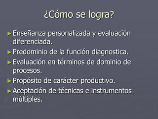 ¿Cómo se logra?Enseñanza personalizada y evaluación diferenciada.Predominio de la función diagnostica. Evaluación en términos de dominio de procesos.Propósito de carácter productivo.Aceptación de técnicas e instrumentos múltiples. 