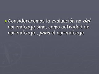 Consideraremos la evaluación no del aprendizaje sino, como actividad de aprendizaje , para el aprendizaje 