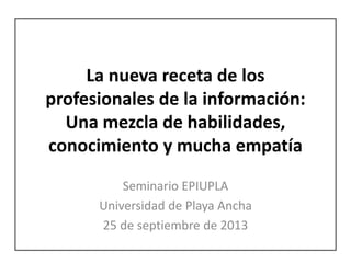 La nueva receta de los
profesionales de la información:
Una mezcla de habilidades,
conocimiento y mucha empatía
Seminario EPIUPLA
Universidad de Playa Ancha
25 de septiembre de 2013
 