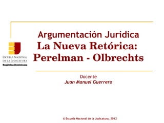 Argumentación Jurídica La Nueva Retórica:  Perelman - Olbrechts Docente Juan Manuel Guerrero ©  Escuela Nacional de la Judicatura, 2012 
