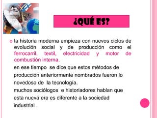 

la historia moderna empieza con nuevos ciclos de
evolución social y de producción como el
ferrocarril, textil, electricidad y motor de
combustión interna.
en ese tiempo se dice que estos métodos de
producción anteriormente nombrados fueron lo
novedoso de la tecnología.
muchos sociólogos e historiadores hablan que
esta nueva era es diferente a la sociedad
industrial .

 