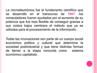 La microelectrónica fue el fundamento científico que
se desarrollo en el transcurso de 1947 .los
computadores fueron ayudados por el aumento de su
potencia que fue mas flexible de conseguir gracias a
sus costos bajos cambiara el método que ya se
utilizaba para el procesamiento de la información .

Todas las innovaciones son parte de un cuerpo social
económico político y cultural que determina la
sociedad postindustrial y que tiene distintas formas
de llamar a la etapa conocida como
sistema
económico capitalista .

 