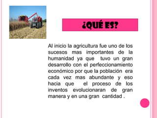 Al inicio la agricultura fue uno de los
sucesos mas importantes de la
humanidad ya que tuvo un gran
desarrollo con el perfeccionamiento
económico por que la población era
cada vez mas abundante y eso
hacia que
el proceso de los
inventos evolucionaran de gran
manera y en una gran cantidad .

 