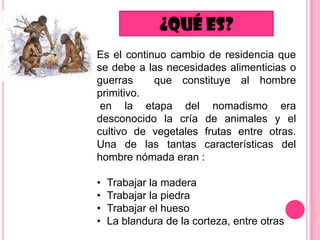 Es el continuo cambio de residencia que
se debe a las necesidades alimenticias o
guerras
que constituye al hombre
primitivo.
en la etapa del nomadismo era
desconocido la cría de animales y el
cultivo de vegetales frutas entre otras.
Una de las tantas características del
hombre nómada eran :
•
•
•
•

Trabajar la madera
Trabajar la piedra
Trabajar el hueso
La blandura de la corteza, entre otras

 