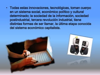 • Todas estas innovaciones, tecnológicas, toman cuerpo
en un sistema social, económico político y cultural
determinado; la sociedad de la información, sociedad
postindustrial, tercera revolución industrial, tiene
distintas formas de ser llamar, la última etapa conocida
del sistema económico capitalista.
 