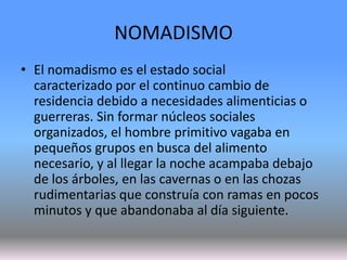 NOMADISMO
• El nomadismo es el estado social
caracterizado por el continuo cambio de
residencia debido a necesidades alimenticias o
guerreras. Sin formar núcleos sociales
organizados, el hombre primitivo vagaba en
pequeños grupos en busca del alimento
necesario, y al llegar la noche acampaba debajo
de los árboles, en las cavernas o en las chozas
rudimentarias que construía con ramas en pocos
minutos y que abandonaba al día siguiente.
 