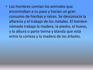 • Los hombres comían los animales que
encontraban a su paso y hacían un gran
consumo de hierbas y raíces. Se desconocía la
alfarería y el trabajo de los metales. El hombre
nómada trabaja la madera, la piedra, el hueso,
y la albura o parte tierna y blanda que está
entre la corteza y la madera de los árboles.
 