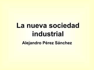 La nueva sociedad
    industrial
 Alejandro Pérez Sánchez
 
