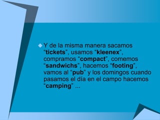  Y de la misma manera sacamos
 “tickets”, usamos “kleenex”,
 compramos “compact”, comemos
 “sandwichs”, hacemos “footing”,
 vamos al “pub” y los domingos cuando
 pasamos el día en el campo hacemos
 “camping” ...
 