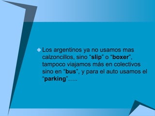  Los argentinos ya no usamos mas
 calzoncillos, sino “slip” o “boxer”,
 tampoco viajamos más en colectivos
 sino en “bus”, y para el auto usamos el
 “parking”…..
 
