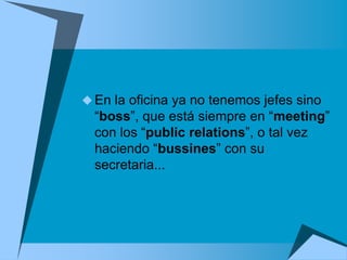  En la oficina ya no tenemos jefes sino
  “boss”, que está siempre en “meeting”
  con los “public relations”, o tal vez
  haciendo “bussines” con su
  secretaria...
 