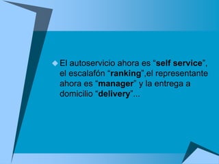  El autoservicio ahora es “self service”,
  el escalafón “ranking”,el representante
  ahora es “manager” y la entrega a
  domicilio “delivery”...
 