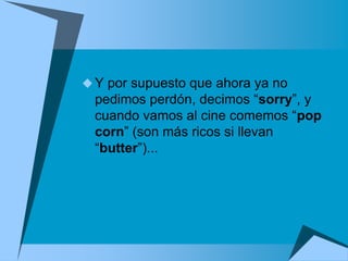  Y por supuesto que ahora ya no
  pedimos perdón, decimos “sorry”, y
  cuando vamos al cine comemos “pop
  corn” (son más ricos si llevan
  “butter”)...
 