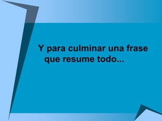 Y para culminar una frase
 que resume todo...
 