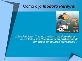 Como dijo Inodoro Pereyra:




¿Vió Mendieta…? ya no quedan más domadores…
    ahora todos son “Licenciaus en problemas de
             conducta de equinos marginales”...
 