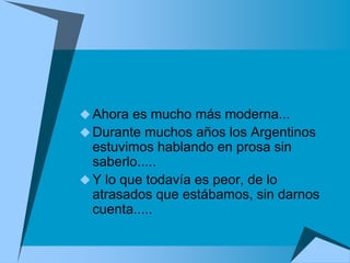 Ahora es mucho más moderna...
 Durante muchos años los Argentinos
  estuvimos hablando en prosa sin
  saberlo.....
 Y lo que todavía es peor, de lo
  atrasados que estábamos, sin darnos
  cuenta.....
 