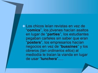  Los chicos leían revistas en vez de
  “comics”, los jóvenes hacían asaltos
  en lugar de “parties”, los estudiantes
  pegaban carteles sin saber que eran
  “posters”, los empresarios hacían
  negocios en vez de “bussines” y los
  obreros (tan ordinarios ellos) al
  mediodía le traían la vianda en lugar
  de usar “lunchera”.....
 