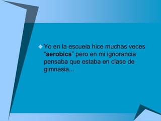  Yo en la escuela hice muchas veces
  “aerobics” pero en mi ignorancia
  pensaba que estaba en clase de
  gimnasia...
 