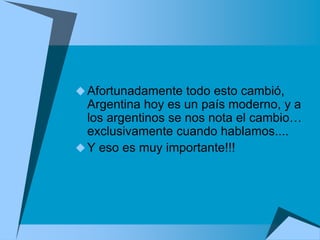  Afortunadamente todo esto cambió,
  Argentina hoy es un país moderno, y a
  los argentinos se nos nota el cambio…
  exclusivamente cuando hablamos....
 Y eso es muy importante!!!
 