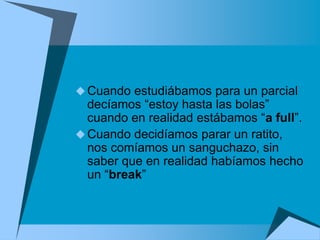  Cuando estudiábamos para un parcial
  decíamos “estoy hasta las bolas”
  cuando en realidad estábamos “a full”.
 Cuando decidíamos parar un ratito,
  nos comíamos un sanguchazo, sin
  saber que en realidad habíamos hecho
  un “break”
 