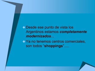  Desde ese punto de vista los
  Argentinos estamos completamente
  modernizados...
 Ya no tenemos centros comerciales,
  son todos “shoppings”.....
 