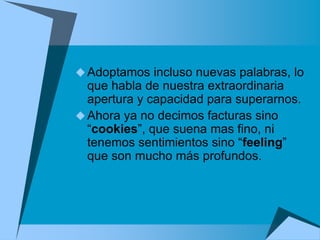  Adoptamos incluso nuevas palabras, lo
  que habla de nuestra extraordinaria
  apertura y capacidad para superarnos.
 Ahora ya no decimos facturas sino
  “cookies”, que suena mas fino, ni
  tenemos sentimientos sino “feeling”
  que son mucho más profundos.
 
