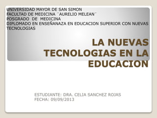 UNIVERSIDAD MAYOR DE SAN SIMON
FACULTAD DE MEDICINA ¨AURELIO MELEAN¨
POSGRADO DE MEDICINA
DIPLOMADO EN ENSEÑANAZA EN EDUCACION SUPERIOR CON NUEVAS
TECNOLOGIAS

LA NUEVAS
TECNOLOGIAS EN LA
EDUCACION

ESTUDIANTE: DRA. CELIA SANCHEZ ROJAS
FECHA: 09/09/2013

 