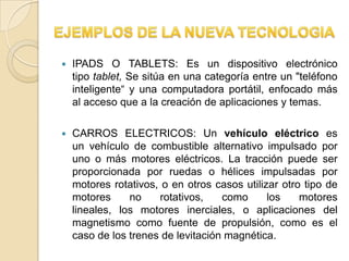    IPADS O TABLETS: Es un dispositivo electrónico
    tipo tablet, Se sitúa en una categoría entre un "teléfono
    inteligente“ y una computadora portátil, enfocado más
    al acceso que a la creación de aplicaciones y temas.

   CARROS ELECTRICOS: Un vehículo eléctrico es
    un vehículo de combustible alternativo impulsado por
    uno o más motores eléctricos. La tracción puede ser
    proporcionada por ruedas o hélices impulsadas por
    motores rotativos, o en otros casos utilizar otro tipo de
    motores     no    rotativos,    como      los    motores
    lineales, los motores inerciales, o aplicaciones del
    magnetismo como fuente de propulsión, como es el
    caso de los trenes de levitación magnética.
 